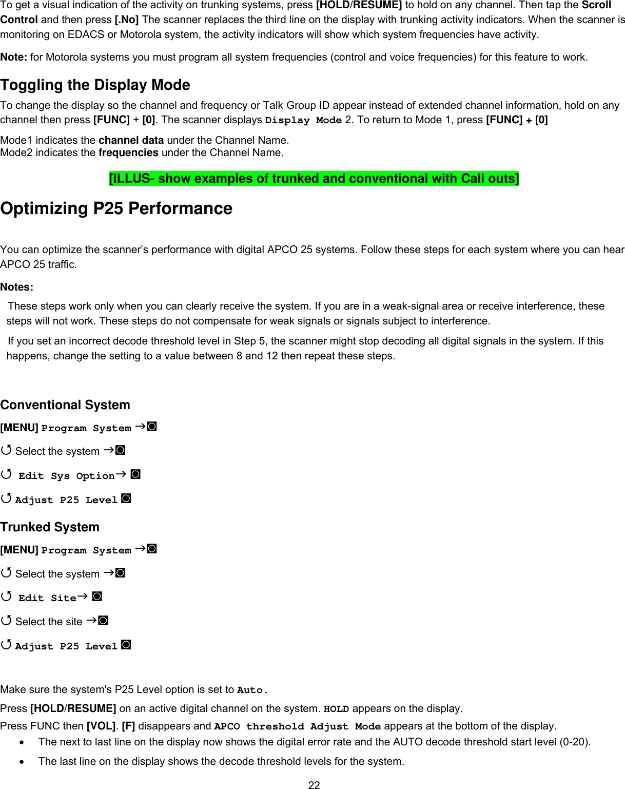  22To get a visual indication of the activity on trunking systems, press [HOLD/RESUME] to hold on any channel. Then tap the Scroll Control and then press [.No] The scanner replaces the third line on the display with trunking activity indicators. When the scanner is monitoring on EDACS or Motorola system, the activity indicators will show which system frequencies have activity. Note: for Motorola systems you must program all system frequencies (control and voice frequencies) for this feature to work. Toggling the Display Mode To change the display so the channel and frequency or Talk Group ID appear instead of extended channel information, hold on any channel then press [FUNC] + [0]. The scanner displays Display Mode 2. To return to Mode 1, press [FUNC] + [0]  Mode1 indicates the channel data under the Channel Name. Mode2 indicates the frequencies under the Channel Name.  [ILLUS- show examples of trunked and conventional with Call outs] Optimizing P25 Performance You can optimize the scanner’s performance with digital APCO 25 systems. Follow these steps for each system where you can hear APCO 25 traffic. Notes: These steps work only when you can clearly receive the system. If you are in a weak-signal area or receive interference, these steps will not work. These steps do not compensate for weak signals or signals subject to interference. If you set an incorrect decode threshold level in Step 5, the scanner might stop decoding all digital signals in the system. If this happens, change the setting to a value between 8 and 12 then repeat these steps.  Conventional System [MENU] Program System ◙  Select the system ◙  Edit Sys Option ◙  Adjust P25 Level ◙ Trunked System [MENU] Program System ◙  Select the system ◙  Edit Site ◙  Select the site ◙  Adjust P25 Level ◙  Make sure the system&apos;s P25 Level option is set to Auto. Press [HOLD/RESUME] on an active digital channel on the system. HOLD appears on the display. Press FUNC then [VOL]. [F] disappears and APCO threshold Adjust Mode appears at the bottom of the display. •  The next to last line on the display now shows the digital error rate and the AUTO decode threshold start level (0-20). •  The last line on the display shows the decode threshold levels for the system. 