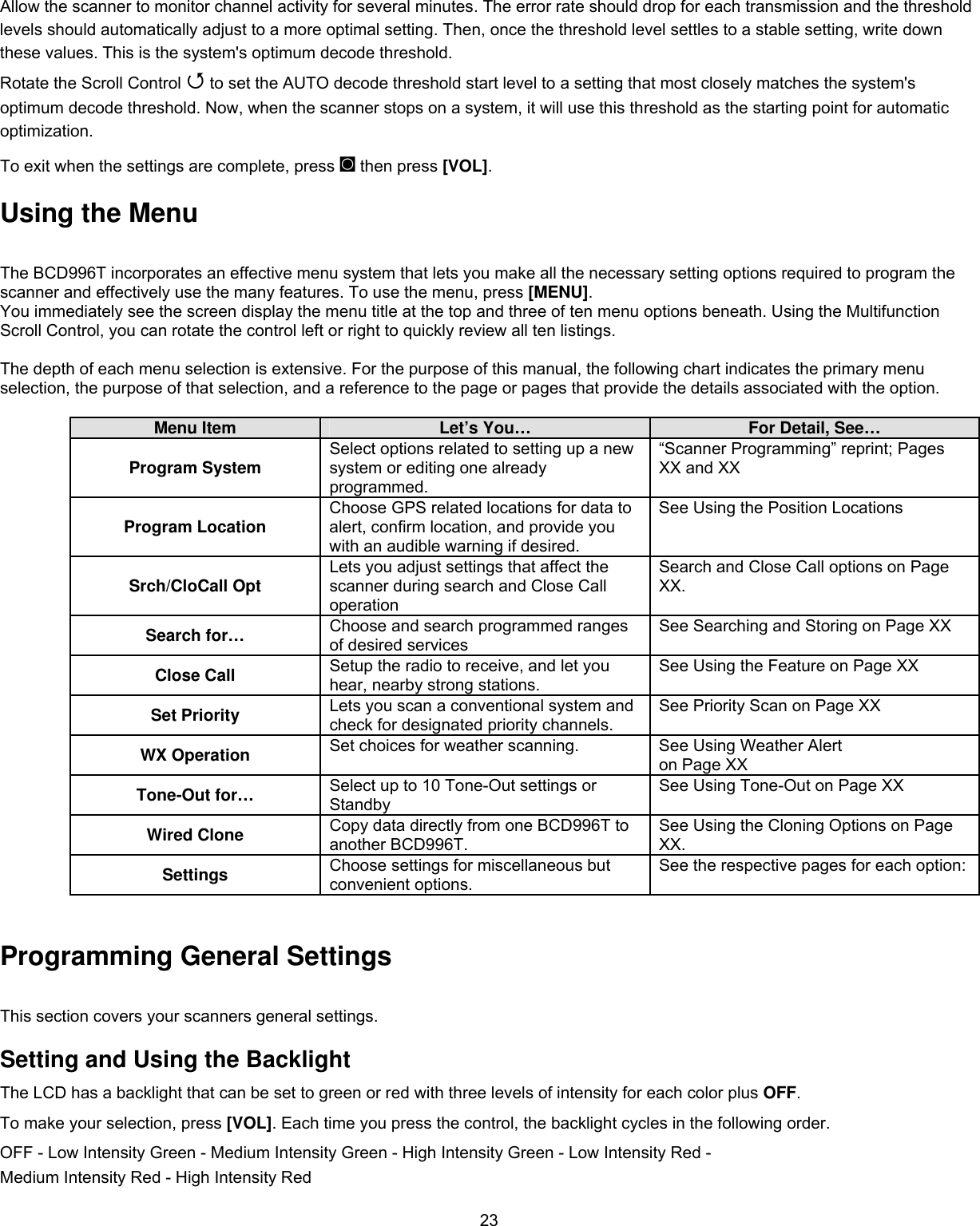  23Allow the scanner to monitor channel activity for several minutes. The error rate should drop for each transmission and the threshold levels should automatically adjust to a more optimal setting. Then, once the threshold level settles to a stable setting, write down these values. This is the system&apos;s optimum decode threshold. Rotate the Scroll Control  to set the AUTO decode threshold start level to a setting that most closely matches the system&apos;s optimum decode threshold. Now, when the scanner stops on a system, it will use this threshold as the starting point for automatic optimization. To exit when the settings are complete, press ◙ then press [VOL].  Using the Menu      The BCD996T incorporates an effective menu system that lets you make all the necessary setting options required to program the scanner and effectively use the many features. To use the menu, press [MENU].  You immediately see the screen display the menu title at the top and three of ten menu options beneath. Using the Multifunction Scroll Control, you can rotate the control left or right to quickly review all ten listings.  The depth of each menu selection is extensive. For the purpose of this manual, the following chart indicates the primary menu selection, the purpose of that selection, and a reference to the page or pages that provide the details associated with the option.  Menu Item  Let’s You…  For Detail, See… Program System  Select options related to setting up a new system or editing one already programmed. “Scanner Programming” reprint; Pages XX and XX Program Location  Choose GPS related locations for data to alert, confirm location, and provide you with an audible warning if desired. See Using the Position Locations Srch/CloCall Opt  Lets you adjust settings that affect the scanner during search and Close Call operation Search and Close Call options on Page XX. Search for…  Choose and search programmed ranges of desired services See Searching and Storing on Page XX Close Call  Setup the radio to receive, and let you hear, nearby strong stations.  See Using the Feature on Page XX Set Priority  Lets you scan a conventional system and check for designated priority channels. See Priority Scan on Page XX WX Operation  Set choices for weather scanning.  See Using Weather Alert on Page XX Tone-Out for…  Select up to 10 Tone-Out settings or Standby See Using Tone-Out on Page XX Wired Clone  Copy data directly from one BCD996T to another BCD996T. See Using the Cloning Options on Page XX. Settings  Choose settings for miscellaneous but convenient options.  See the respective pages for each option:  Operation Programming General Settings This section covers your scanners general settings. Setting and Using the Backlight The LCD has a backlight that can be set to green or red with three levels of intensity for each color plus OFF. To make your selection, press [VOL]. Each time you press the control, the backlight cycles in the following order. OFF - Low Intensity Green - Medium Intensity Green - High Intensity Green - Low Intensity Red - Medium Intensity Red - High Intensity Red 