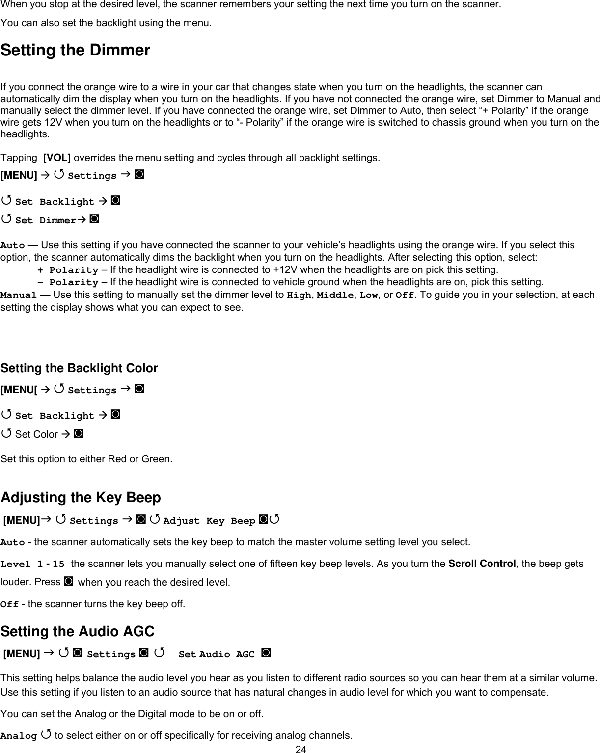  24When you stop at the desired level, the scanner remembers your setting the next time you turn on the scanner. You can also set the backlight using the menu. Setting the Dimmer If you connect the orange wire to a wire in your car that changes state when you turn on the headlights, the scanner can automatically dim the display when you turn on the headlights. If you have not connected the orange wire, set Dimmer to Manual and manually select the dimmer level. If you have connected the orange wire, set Dimmer to Auto, then select “+ Polarity” if the orange wire gets 12V when you turn on the headlights or to “- Polarity” if the orange wire is switched to chassis ground when you turn on the headlights.  Tapping  [VOL] overrides the menu setting and cycles through all backlight settings. [MENU]   Settings  ◙  Set Backlight  ◙  Set Dimmer ◙  Auto — Use this setting if you have connected the scanner to your vehicle’s headlights using the orange wire. If you select this option, the scanner automatically dims the backlight when you turn on the headlights. After selecting this option, select: + Polarity – If the headlight wire is connected to +12V when the headlights are on pick this setting. - Polarity – If the headlight wire is connected to vehicle ground when the headlights are on, pick this setting. Manual — Use this setting to manually set the dimmer level to High, Middle, Low, or Off. To guide you in your selection, at each setting the display shows what you can expect to see.    Setting the Backlight Color [MENU[   Settings  ◙  Set Backlight  ◙  Set Color  ◙  Set this option to either Red or Green.  Adjusting the Key Beep  [MENU]  Settings  ◙  Adjust Key Beep ◙  Auto - the scanner automatically sets the key beep to match the master volume setting level you select. Level 1 - 15 the scanner lets you manually select one of fifteen key beep levels. As you turn the Scroll Control, the beep gets louder. Press ◙ when you reach the desired level. Off - the scanner turns the key beep off. Setting the Audio AGC  [MENU]   ◙ Settings ◙  Set Audio AGC ◙   This setting helps balance the audio level you hear as you listen to different radio sources so you can hear them at a similar volume. Use this setting if you listen to an audio source that has natural changes in audio level for which you want to compensate. You can set the Analog or the Digital mode to be on or off. Analog  to select either on or off specifically for receiving analog channels. 