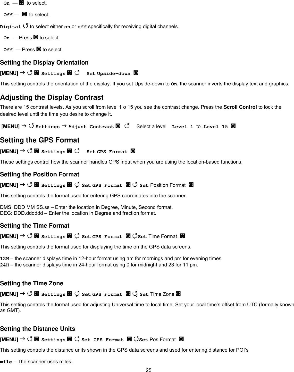  25On  — ◙  to select.  Off —  ◙ to select. Digital  to select either on or off specifically for receiving digital channels. On  — Press ◙ to select.  Off  — Press ◙ to select. Setting the Display Orientation [MENU]   ◙ Settings ◙  Set Upside-down ◙   This setting controls the orientation of the display. If you set Upside-down to On, the scanner inverts the display text and graphics. Adjusting the Display Contrast There are 15 contrast levels. As you scroll from level 1 o 15 you see the contrast change. Press the Scroll Control to lock the desired level until the time you desire to change it.  [MENU]   Settings  Adjust Contrast ◙   Select a level    Level 1 to…Level 15  ◙ Setting the GPS Format [MENU]   ◙ Settings ◙  Set GPS Format ◙   These settings control how the scanner handles GPS input when you are using the location-based functions. Setting the Position Format [MENU]   ◙ Settings ◙  Set GPS Format ◙  Set Position Format ◙  This setting controls the format used for entering GPS coordinates into the scanner.  DMS: DDD MM SS.ss – Enter the location in Degree, Minute, Second format. DEG: DDD.dddddd – Enter the location in Degree and fraction format. Setting the Time Format [MENU]   ◙ Settings ◙  Set GPS Format ◙ Set Time Format ◙  This setting controls the format used for displaying the time on the GPS data screens.  12H – the scanner displays time in 12-hour format using am for mornings and pm for evening times. 24H – the scanner displays time in 24-hour format using 0 for midnight and 23 for 11 pm.  Setting the Time Zone [MENU]   ◙ Settings ◙  Set GPS Format ◙  Set Time Zone ◙  This setting controls the format used for adjusting Universal time to local time. Set your local time’s offset from UTC (formally known as GMT).  Setting the Distance Units [MENU]   ◙ Settings ◙  Set GPS Format ◙ Set Pos Format ◙  This setting controls the distance units shown in the GPS data screens and used for entering distance for POI’s  mile – The scanner uses miles. 