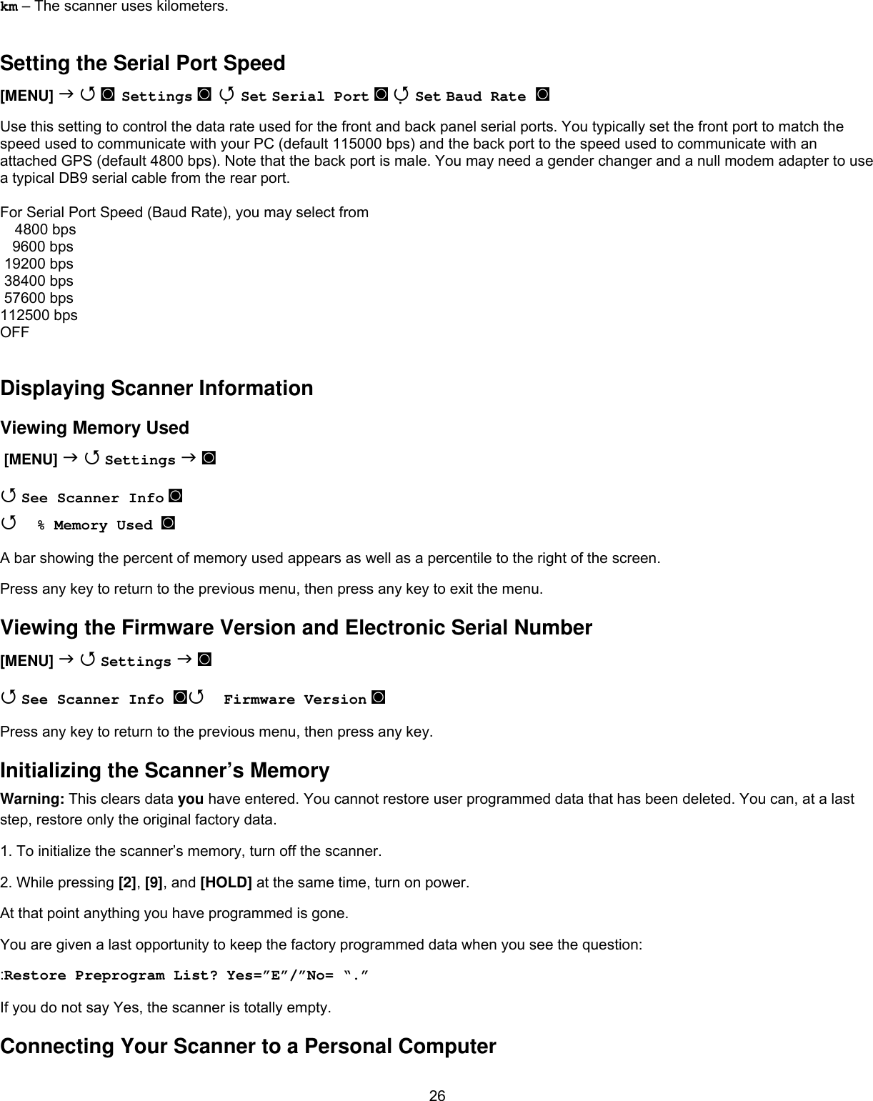  26km – The scanner uses kilometers.  Setting the Serial Port Speed [MENU]   ◙ Settings ◙  Set Serial Port ◙  Set Baud Rate ◙  Use this setting to control the data rate used for the front and back panel serial ports. You typically set the front port to match the speed used to communicate with your PC (default 115000 bps) and the back port to the speed used to communicate with an attached GPS (default 4800 bps). Note that the back port is male. You may need a gender changer and a null modem adapter to use a typical DB9 serial cable from the rear port.  For Serial Port Speed (Baud Rate), you may select from 4800 bps    9600 bps  19200 bps  38400 bps  57600 bps 112500 bps OFF  Displaying Scanner Information Viewing Memory Used  [MENU]   Settings  ◙  See Scanner Info ◙   % Memory Used  ◙ A bar showing the percent of memory used appears as well as a percentile to the right of the screen. Press any key to return to the previous menu, then press any key to exit the menu. Viewing the Firmware Version and Electronic Serial Number [MENU]   Settings  ◙  See Scanner Info ◙ Firmware Version ◙ Press any key to return to the previous menu, then press any key. Initializing the Scanner’s Memory Warning: This clears data you have entered. You cannot restore user programmed data that has been deleted. You can, at a last step, restore only the original factory data.  1. To initialize the scanner’s memory, turn off the scanner. 2. While pressing [2], [9], and [HOLD] at the same time, turn on power. At that point anything you have programmed is gone. You are given a last opportunity to keep the factory programmed data when you see the question: :Restore Preprogram List?  Yes=”E”/”No= “.” If you do not say Yes, the scanner is totally empty. Connecting Your Scanner to a Personal Computer 