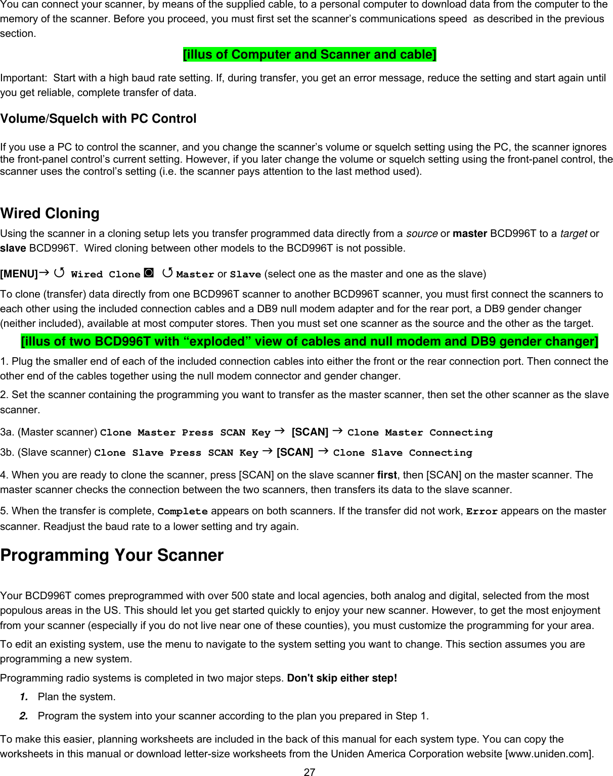  27You can connect your scanner, by means of the supplied cable, to a personal computer to download data from the computer to the memory of the scanner. Before you proceed, you must first set the scanner’s communications speed  as described in the previous section.  [illus of Computer and Scanner and cable] Important:  Start with a high baud rate setting. If, during transfer, you get an error message, reduce the setting and start again until you get reliable, complete transfer of data. Volume/Squelch with PC Control  If you use a PC to control the scanner, and you change the scanner’s volume or squelch setting using the PC, the scanner ignores the front-panel control’s current setting. However, if you later change the volume or squelch setting using the front-panel control, the scanner uses the control’s setting (i.e. the scanner pays attention to the last method used).  Wired Cloning Using the scanner in a cloning setup lets you transfer programmed data directly from a source or master BCD996T to a target or slave BCD996T.  Wired cloning between other models to the BCD996T is not possible. [MENU]   Wired Clone ◙   Master or Slave (select one as the master and one as the slave) To clone (transfer) data directly from one BCD996T scanner to another BCD996T scanner, you must first connect the scanners to each other using the included connection cables and a DB9 null modem adapter and for the rear port, a DB9 gender changer (neither included), available at most computer stores. Then you must set one scanner as the source and the other as the target. [illus of two BCD996T with “exploded” view of cables and null modem and DB9 gender changer] 1. Plug the smaller end of each of the included connection cables into either the front or the rear connection port. Then connect the other end of the cables together using the null modem connector and gender changer. 2. Set the scanner containing the programming you want to transfer as the master scanner, then set the other scanner as the slave scanner. 3a. (Master scanner) Clone Master Press SCAN Key   [SCAN]  Clone Master Connecting 3b. (Slave scanner) Clone Slave Press SCAN Key  [SCAN]  Clone Slave Connecting  4. When you are ready to clone the scanner, press [SCAN] on the slave scanner first, then [SCAN] on the master scanner. The master scanner checks the connection between the two scanners, then transfers its data to the slave scanner.  5. When the transfer is complete, Complete appears on both scanners. If the transfer did not work, Error appears on the master scanner. Readjust the baud rate to a lower setting and try again. Programming Your Scanner Your BCD996T comes preprogrammed with over 500 state and local agencies, both analog and digital, selected from the most populous areas in the US. This should let you get started quickly to enjoy your new scanner. However, to get the most enjoyment from your scanner (especially if you do not live near one of these counties), you must customize the programming for your area. To edit an existing system, use the menu to navigate to the system setting you want to change. This section assumes you are programming a new system. Programming radio systems is completed in two major steps. Don&apos;t skip either step! 1.  Plan the system. 2.  Program the system into your scanner according to the plan you prepared in Step 1. To make this easier, planning worksheets are included in the back of this manual for each system type. You can copy the worksheets in this manual or download letter-size worksheets from the Uniden America Corporation website [www.uniden.com]. 