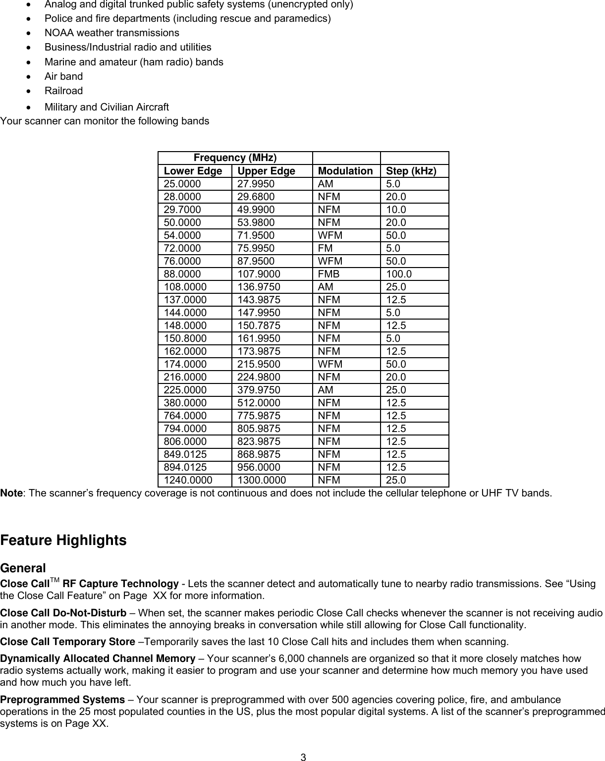  3•  Analog and digital trunked public safety systems (unencrypted only) •  Police and fire departments (including rescue and paramedics)  •  NOAA weather transmissions  •  Business/Industrial radio and utilities •  Marine and amateur (ham radio) bands  •  Air band •  Railroad •  Military and Civilian Aircraft Your scanner can monitor the following bands      Frequency (MHz)    Lower Edge  Upper Edge  Modulation Step (kHz) 25.0000 27.9950  AM  5.0 28.0000 29.6800  NFM  20.0 29.7000 49.9900  NFM  10.0 50.0000 53.9800  NFM  20.0 54.0000 71.9500  WFM  50.0 72.0000 75.9950  FM  5.0 76.0000 87.9500  WFM  50.0 88.0000 107.9000 FMB  100.0 108.0000 136.9750  AM  25.0 137.0000 143.9875  NFM  12.5 144.0000 147.9950  NFM  5.0 148.0000 150.7875  NFM  12.5 150.8000 161.9950  NFM  5.0 162.0000 173.9875  NFM  12.5 174.0000 215.9500  WFM  50.0 216.0000 224.9800  NFM  20.0 225.0000 379.9750  AM  25.0 380.0000 512.0000  NFM  12.5 764.0000 775.9875  NFM  12.5 794.0000 805.9875  NFM  12.5 806.0000 823.9875  NFM  12.5 849.0125 868.9875  NFM  12.5 894.0125 956.0000  NFM  12.5 1240.0000 1300.0000  NFM  25.0 Note: The scanner’s frequency coverage is not continuous and does not include the cellular telephone or UHF TV bands.   Feature Highlights General Close CallTM RF Capture Technology - Lets the scanner detect and automatically tune to nearby radio transmissions. See “Using the Close Call Feature” on Page  XX for more information. Close Call Do-Not-Disturb – When set, the scanner makes periodic Close Call checks whenever the scanner is not receiving audio in another mode. This eliminates the annoying breaks in conversation while still allowing for Close Call functionality. Close Call Temporary Store –Temporarily saves the last 10 Close Call hits and includes them when scanning.  Dynamically Allocated Channel Memory – Your scanner’s 6,000 channels are organized so that it more closely matches how radio systems actually work, making it easier to program and use your scanner and determine how much memory you have used and how much you have left. Preprogrammed Systems – Your scanner is preprogrammed with over 500 agencies covering police, fire, and ambulance operations in the 25 most populated counties in the US, plus the most popular digital systems. A list of the scanner’s preprogrammed systems is on Page XX. 