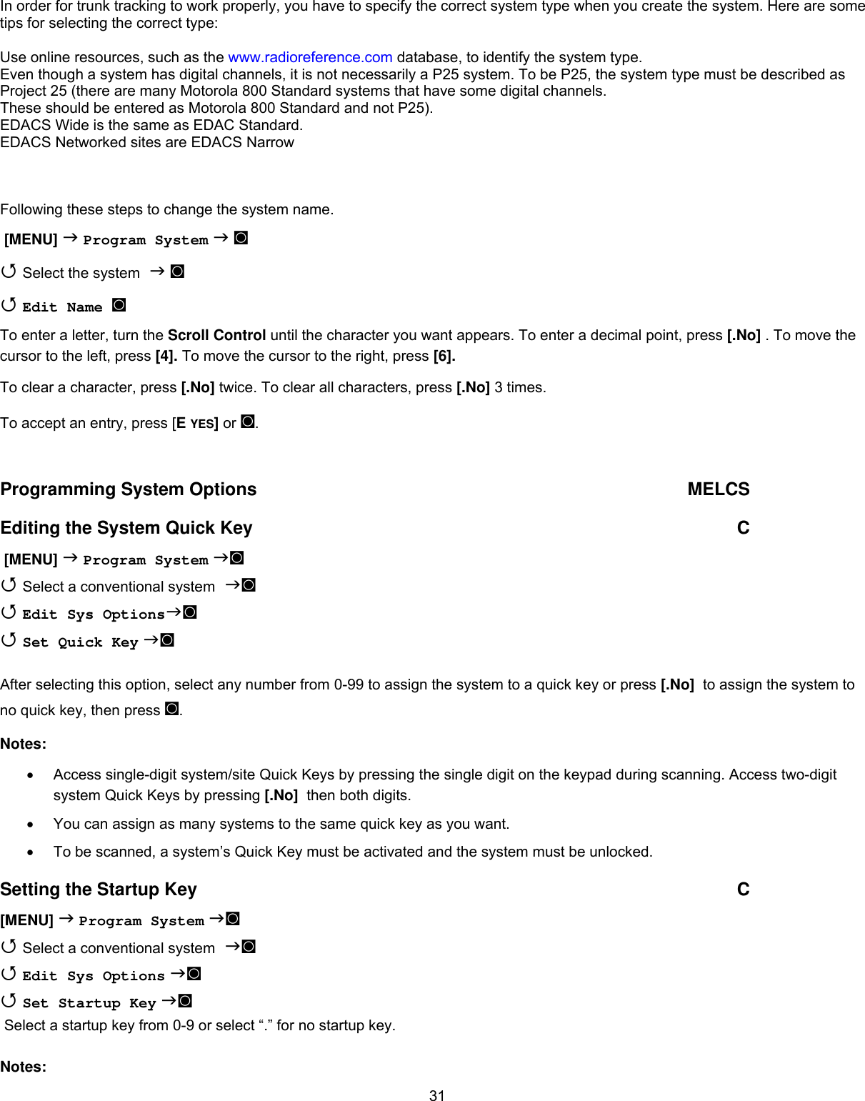  31In order for trunk tracking to work properly, you have to specify the correct system type when you create the system. Here are some tips for selecting the correct type:  Use online resources, such as the www.radioreference.com database, to identify the system type. Even though a system has digital channels, it is not necessarily a P25 system. To be P25, the system type must be described as Project 25 (there are many Motorola 800 Standard systems that have some digital channels. These should be entered as Motorola 800 Standard and not P25). EDACS Wide is the same as EDAC Standard. EDACS Networked sites are EDACS Narrow   Following these steps to change the system name.  [MENU]  Program System  ◙  Select the system  ◙  Edit Name ◙  To enter a letter, turn the Scroll Control until the character you want appears. To enter a decimal point, press [.No] . To move the cursor to the left, press [4]. To move the cursor to the right, press [6]. To clear a character, press [.No] twice. To clear all characters, press [.No] 3 times. To accept an entry, press [E YES] or ◙.  Programming System Options  MELCS Editing the System Quick Key  C  [MENU]  Program System ◙  Select a conventional system ◙  Edit Sys Options◙   Set Quick Key ◙   After selecting this option, select any number from 0-99 to assign the system to a quick key or press [.No]  to assign the system to no quick key, then press ◙. Notes: •  Access single-digit system/site Quick Keys by pressing the single digit on the keypad during scanning. Access two-digit system Quick Keys by pressing [.No]  then both digits. •  You can assign as many systems to the same quick key as you want. •  To be scanned, a system’s Quick Key must be activated and the system must be unlocked. Setting the Startup Key  C [MENU]  Program System ◙  Select a conventional system ◙  Edit Sys Options ◙   Set Startup Key ◙  Select a startup key from 0-9 or select “.” for no startup key.   Notes: 