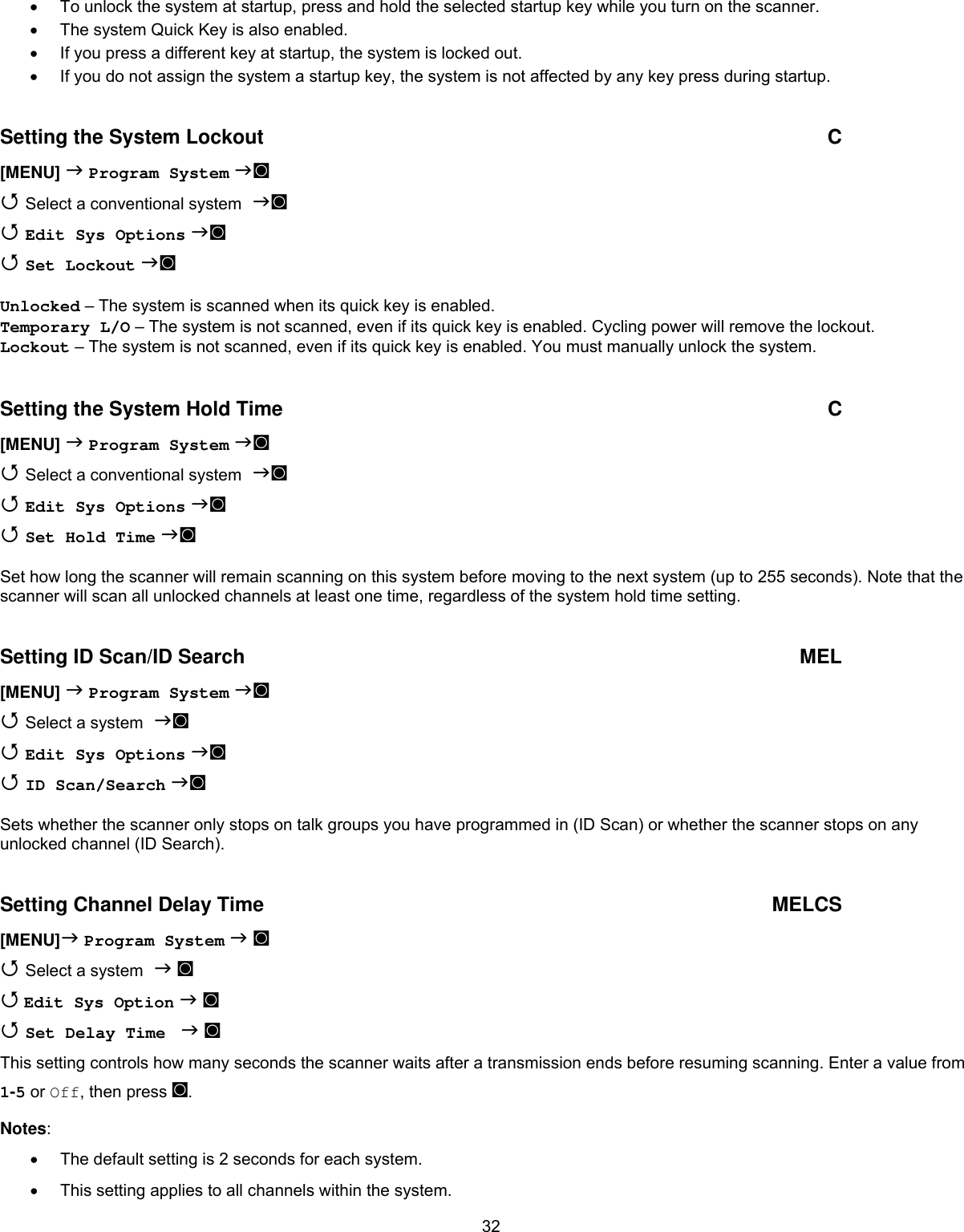 32•  To unlock the system at startup, press and hold the selected startup key while you turn on the scanner. •  The system Quick Key is also enabled. •  If you press a different key at startup, the system is locked out. •  If you do not assign the system a startup key, the system is not affected by any key press during startup.  Setting the System Lockout  C [MENU]  Program System ◙  Select a conventional system ◙  Edit Sys Options ◙   Set Lockout ◙  Unlocked – The system is scanned when its quick key is enabled. Temporary L/O – The system is not scanned, even if its quick key is enabled. Cycling power will remove the lockout. Lockout – The system is not scanned, even if its quick key is enabled. You must manually unlock the system.  Setting the System Hold Time  C [MENU]  Program System ◙  Select a conventional system ◙  Edit Sys Options ◙   Set Hold Time ◙  Set how long the scanner will remain scanning on this system before moving to the next system (up to 255 seconds). Note that the scanner will scan all unlocked channels at least one time, regardless of the system hold time setting.  Setting ID Scan/ID Search  MEL [MENU]  Program System ◙  Select a system ◙  Edit Sys Options ◙   ID Scan/Search ◙  Sets whether the scanner only stops on talk groups you have programmed in (ID Scan) or whether the scanner stops on any unlocked channel (ID Search).  Setting Channel Delay Time  MELCS [MENU] Program System  ◙  Select a system  ◙  Edit Sys Option  ◙   Set Delay Time   ◙  This setting controls how many seconds the scanner waits after a transmission ends before resuming scanning. Enter a value from 1-5 or Off, then press ◙. Notes: •  The default setting is 2 seconds for each system. •  This setting applies to all channels within the system. 