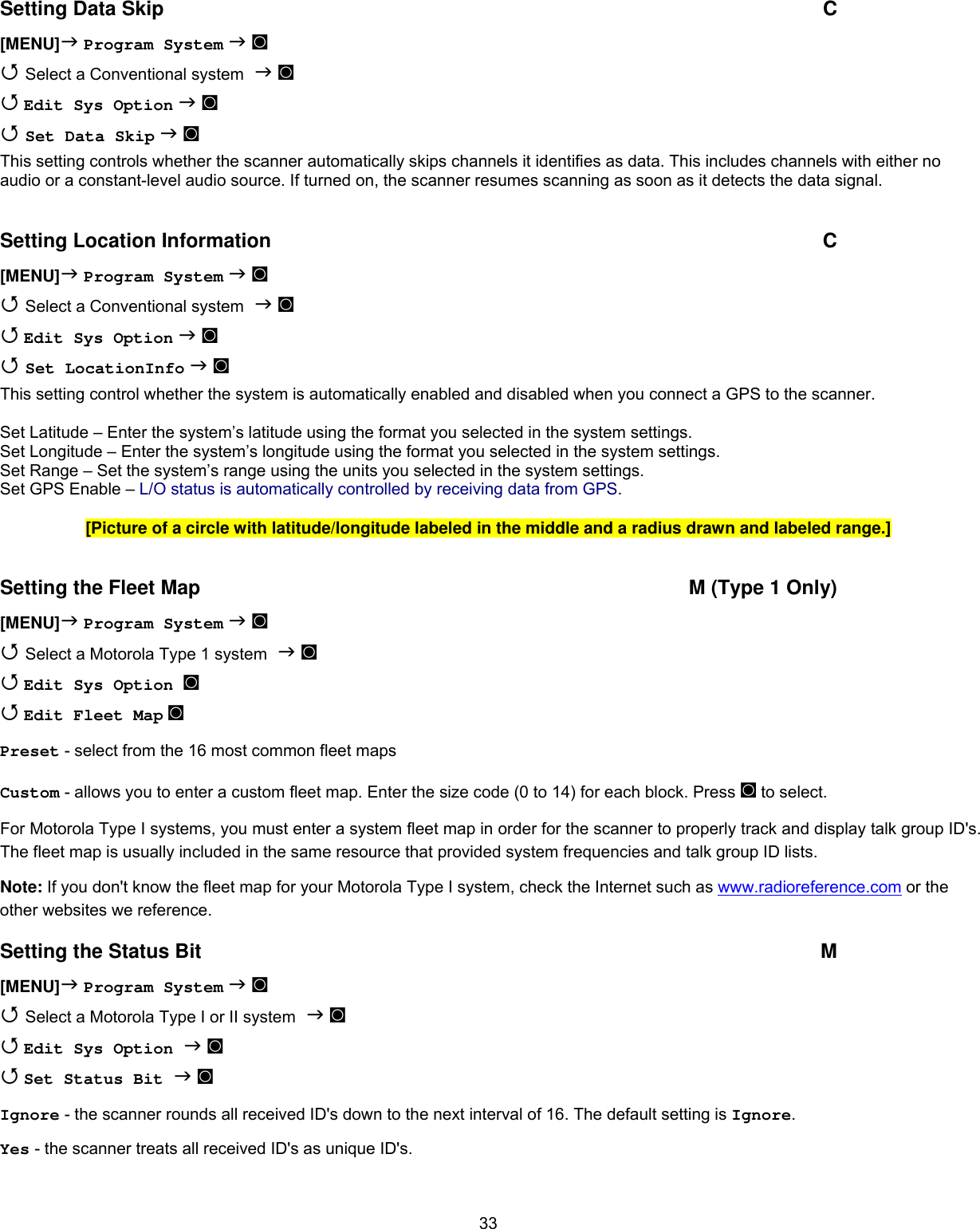  33Setting Data Skip  C [MENU] Program System  ◙  Select a Conventional system  ◙  Edit Sys Option  ◙   Set Data Skip  ◙  This setting controls whether the scanner automatically skips channels it identifies as data. This includes channels with either no audio or a constant-level audio source. If turned on, the scanner resumes scanning as soon as it detects the data signal.  Setting Location Information  C [MENU] Program System  ◙  Select a Conventional system  ◙  Edit Sys Option  ◙   Set LocationInfo  ◙  This setting control whether the system is automatically enabled and disabled when you connect a GPS to the scanner.   Set Latitude – Enter the system’s latitude using the format you selected in the system settings. Set Longitude – Enter the system’s longitude using the format you selected in the system settings. Set Range – Set the system’s range using the units you selected in the system settings. Set GPS Enable – L/O status is automatically controlled by receiving data from GPS.  [Picture of a circle with latitude/longitude labeled in the middle and a radius drawn and labeled range.]  Setting the Fleet Map  M (Type 1 Only) [MENU] Program System  ◙  Select a Motorola Type 1 system  ◙  Edit Sys Option ◙   Edit Fleet Map ◙ Preset - select from the 16 most common fleet maps  Custom - allows you to enter a custom fleet map. Enter the size code (0 to 14) for each block. Press ◙ to select. For Motorola Type I systems, you must enter a system fleet map in order for the scanner to properly track and display talk group ID&apos;s. The fleet map is usually included in the same resource that provided system frequencies and talk group ID lists. Note: If you don&apos;t know the fleet map for your Motorola Type I system, check the Internet such as www.radioreference.com or the other websites we reference. Setting the Status Bit  M [MENU] Program System  ◙  Select a Motorola Type I or II system  ◙  Edit Sys Option  ◙  Set Status Bit  ◙ Ignore - the scanner rounds all received ID&apos;s down to the next interval of 16. The default setting is Ignore. Yes - the scanner treats all received ID&apos;s as unique ID&apos;s. 