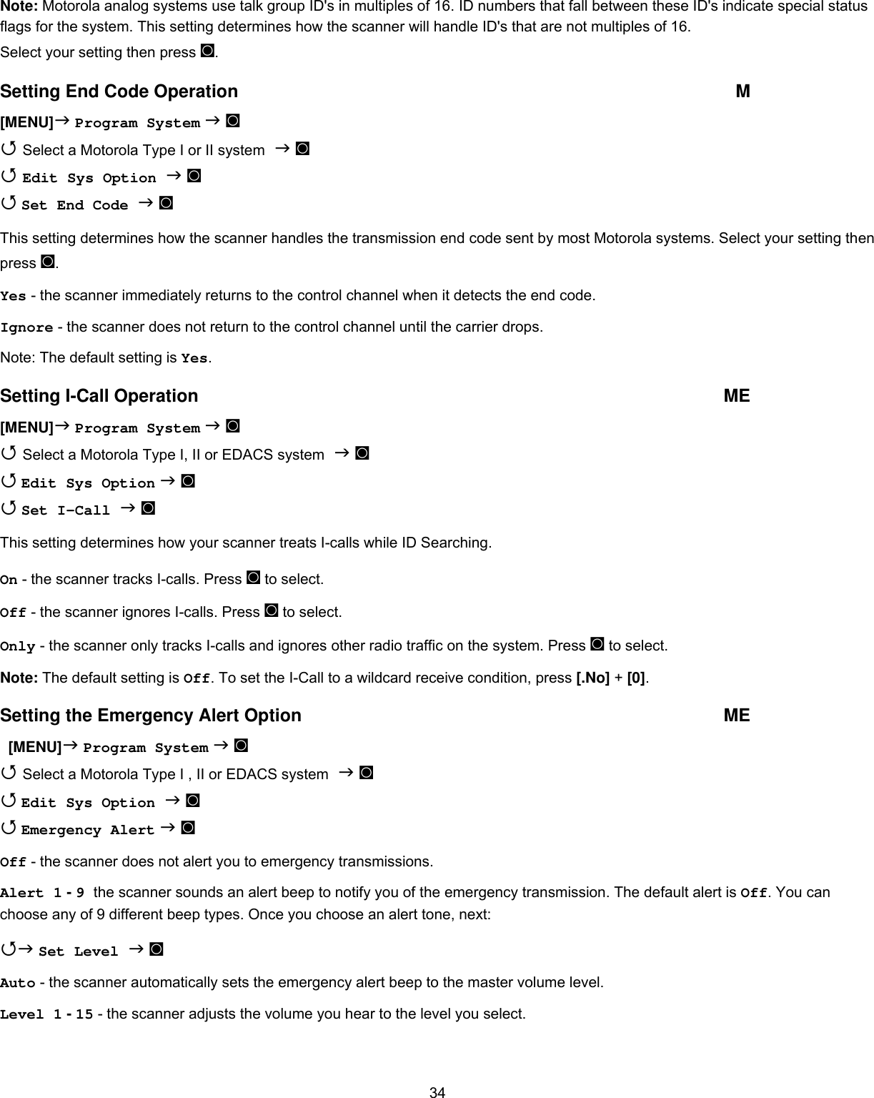  34Note: Motorola analog systems use talk group ID&apos;s in multiples of 16. ID numbers that fall between these ID&apos;s indicate special status flags for the system. This setting determines how the scanner will handle ID&apos;s that are not multiples of 16. Select your setting then press ◙. Setting End Code Operation  M [MENU] Program System  ◙  Select a Motorola Type I or II system  ◙  Edit Sys Option  ◙   Set End Code  ◙  This setting determines how the scanner handles the transmission end code sent by most Motorola systems. Select your setting then press ◙. Yes - the scanner immediately returns to the control channel when it detects the end code. Ignore - the scanner does not return to the control channel until the carrier drops. Note: The default setting is Yes. Setting I-Call Operation  ME [MENU] Program System  ◙  Select a Motorola Type I, II or EDACS system  ◙  Edit Sys Option  ◙  Set I-Call  ◙ This setting determines how your scanner treats I-calls while ID Searching. On - the scanner tracks I-calls. Press ◙ to select. Off - the scanner ignores I-calls. Press ◙ to select. Only - the scanner only tracks I-calls and ignores other radio traffic on the system. Press ◙ to select. Note: The default setting is Off. To set the I-Call to a wildcard receive condition, press [.No] + [0]. Setting the Emergency Alert Option  ME   [MENU] Program System  ◙  Select a Motorola Type I , II or EDACS system  ◙  Edit Sys Option  ◙   Emergency Alert  ◙ Off - the scanner does not alert you to emergency transmissions. Alert 1 - 9 the scanner sounds an alert beep to notify you of the emergency transmission. The default alert is Off. You can choose any of 9 different beep types. Once you choose an alert tone, next:  Set Level  ◙ Auto - the scanner automatically sets the emergency alert beep to the master volume level. Level 1 - 15 - the scanner adjusts the volume you hear to the level you select. 