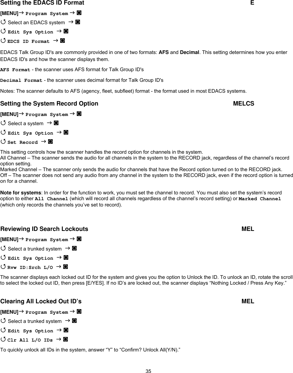  35Setting the EDACS ID Format  E [MENU] Program System  ◙  Select an EDACS system  ◙  Edit Sys Option  ◙  EDCS ID Format  ◙ EDACS Talk Group ID&apos;s are commonly provided in one of two formats: AFS and Decimal. This setting determines how you enter EDACS ID&apos;s and how the scanner displays them. AFS Format - the scanner uses AFS format for Talk Group ID&apos;s Decimal Format - the scanner uses decimal format for Talk Group ID&apos;s Notes: The scanner defaults to AFS (agency, fleet, subfleet) format - the format used in most EDACS systems. Setting the System Record Option  MELCS [MENU] Program System  ◙  Select a system  ◙  Edit Sys Option  ◙  Set Record  ◙ This setting controls how the scanner handles the record option for channels in the system. All Channel – The scanner sends the audio for all channels in the system to the RECORD jack, regardless of the channel’s record option setting. Marked Channel – The scanner only sends the audio for channels that have the Record option turned on to the RECORD jack. Off – The scanner does not send any audio from any channel in the system to the RECORD jack, even if the record option is turned on for a channel.  Note for systems: In order for the function to work, you must set the channel to record. You must also set the system’s record option to either All Channel (which will record all channels regardless of the channel’s record setting) or Marked Channel (which only records the channels you’ve set to record).   Reviewing ID Search Lockouts  MEL [MENU] Program System  ◙  Select a trunked system  ◙  Edit Sys Option  ◙  Rvw ID:Srch L/O  ◙ The scanner displays each locked out ID for the system and gives you the option to Unlock the ID. To unlock an ID, rotate the scroll to select the locked out ID, then press [E/YES]. If no ID’s are locked out, the scanner displays “Nothing Locked / Press Any Key.”  Clearing All Locked Out ID’s  MEL [MENU] Program System  ◙  Select a trunked system  ◙  Edit Sys Option  ◙  Clr All L/O IDs  ◙ To quickly unlock all IDs in the system, answer “Y” to “Confirm? Unlock All(Y/N).”  