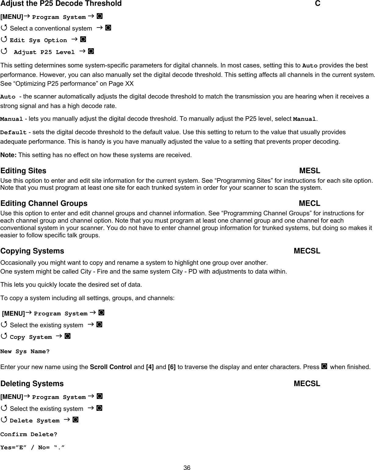  36Adjust the P25 Decode Threshold  C [MENU] Program System  ◙  Select a conventional system  ◙  Edit Sys Option  ◙  Adjust P25 Level  ◙ This setting determines some system-specific parameters for digital channels. In most cases, setting this to Auto provides the best performance. However, you can also manually set the digital decode threshold. This setting affects all channels in the current system. See “Optimizing P25 performance” on Page XX Auto - the scanner automatically adjusts the digital decode threshold to match the transmission you are hearing when it receives a strong signal and has a high decode rate. Manual - lets you manually adjust the digital decode threshold. To manually adjust the P25 level, select Manual. Default - sets the digital decode threshold to the default value. Use this setting to return to the value that usually provides adequate performance. This is handy is you have manually adjusted the value to a setting that prevents proper decoding. Note: This setting has no effect on how these systems are received. Editing Sites  MESL Use this option to enter and edit site information for the current system. See “Programming Sites” for instructions for each site option. Note that you must program at least one site for each trunked system in order for your scanner to scan the system. Editing Channel Groups  MECL Use this option to enter and edit channel groups and channel information. See “Programming Channel Groups” for instructions for each channel group and channel option. Note that you must program at least one channel group and one channel for each conventional system in your scanner. You do not have to enter channel group information for trunked systems, but doing so makes it easier to follow specific talk groups. Copying Systems  MECSL Occasionally you might want to copy and rename a system to highlight one group over another. One system might be called City - Fire and the same system City - PD with adjustments to data within. This lets you quickly locate the desired set of data. To copy a system including all settings, groups, and channels:  [MENU] Program System  ◙  Select the existing system  ◙  Copy System   ◙ New Sys Name?  Enter your new name using the Scroll Control and [4] and [6] to traverse the display and enter characters. Press ◙ when finished.  Deleting Systems  MECSL [MENU] Program System  ◙  Select the existing system  ◙  Delete System  ◙ Confirm Delete? Yes=”E” / No= “.” 