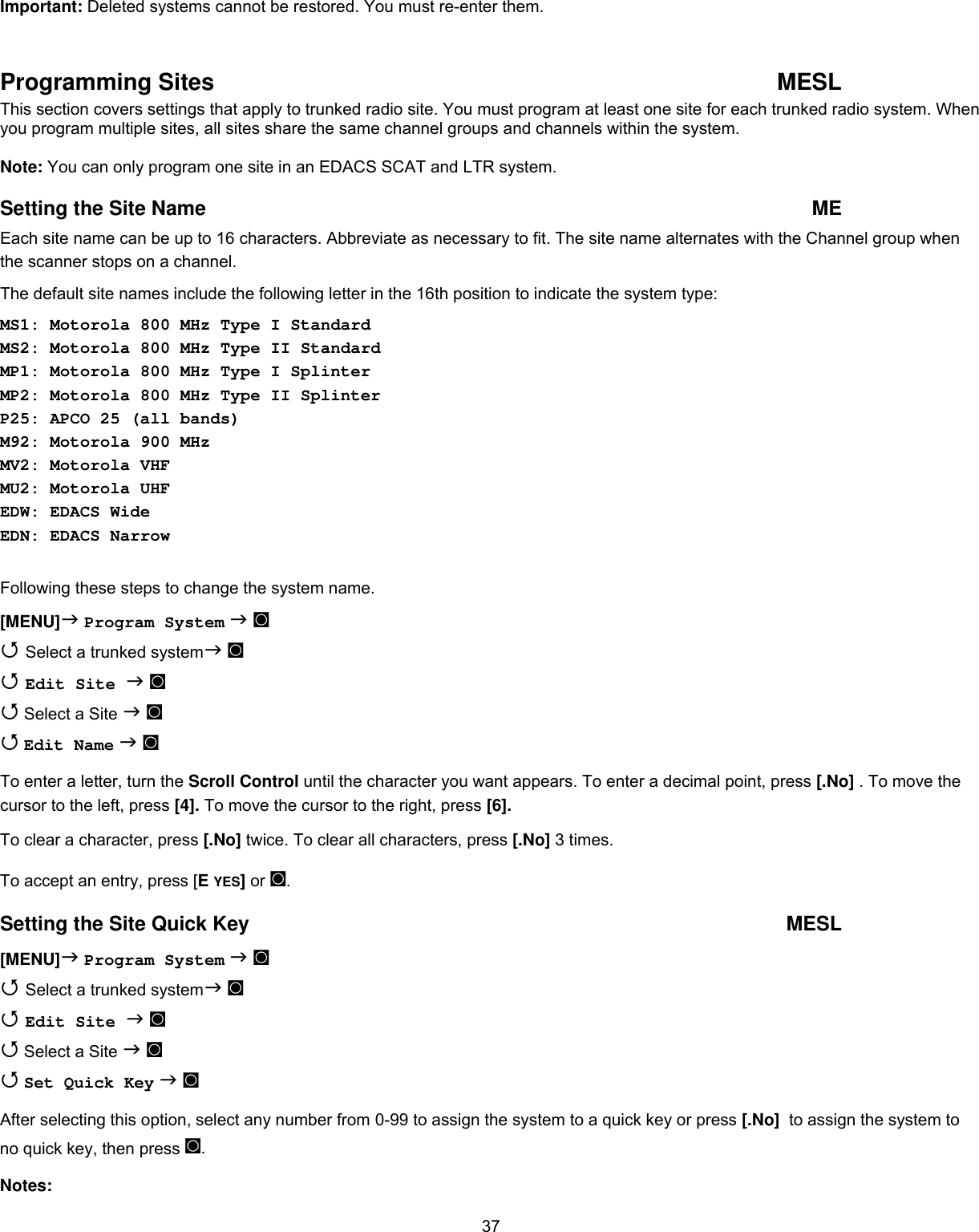  37Important: Deleted systems cannot be restored. You must re-enter them.  Programming Sites  MESL This section covers settings that apply to trunked radio site. You must program at least one site for each trunked radio system. When you program multiple sites, all sites share the same channel groups and channels within the system.  Note: You can only program one site in an EDACS SCAT and LTR system. Setting the Site Name  ME Each site name can be up to 16 characters. Abbreviate as necessary to fit. The site name alternates with the Channel group when the scanner stops on a channel. The default site names include the following letter in the 16th position to indicate the system type: MS1: Motorola 800 MHz Type I Standard MS2: Motorola 800 MHz Type II Standard MP1: Motorola 800 MHz Type I Splinter MP2: Motorola 800 MHz Type II Splinter P25: APCO 25 (all bands) M92: Motorola 900 MHz MV2: Motorola VHF  MU2: Motorola UHF  EDW: EDACS Wide EDN: EDACS Narrow  Following these steps to change the system name. [MENU] Program System  ◙  Select a trunked system ◙  Edit Site  ◙   Select a Site  ◙  Edit Name  ◙ To enter a letter, turn the Scroll Control until the character you want appears. To enter a decimal point, press [.No] . To move the cursor to the left, press [4]. To move the cursor to the right, press [6]. To clear a character, press [.No] twice. To clear all characters, press [.No] 3 times. To accept an entry, press [E YES] or ◙. Setting the Site Quick Key  MESL [MENU] Program System  ◙  Select a trunked system ◙  Edit Site  ◙  Select a Site  ◙  Set Quick Key  ◙ After selecting this option, select any number from 0-99 to assign the system to a quick key or press [.No]  to assign the system to no quick key, then press ◙. Notes: 