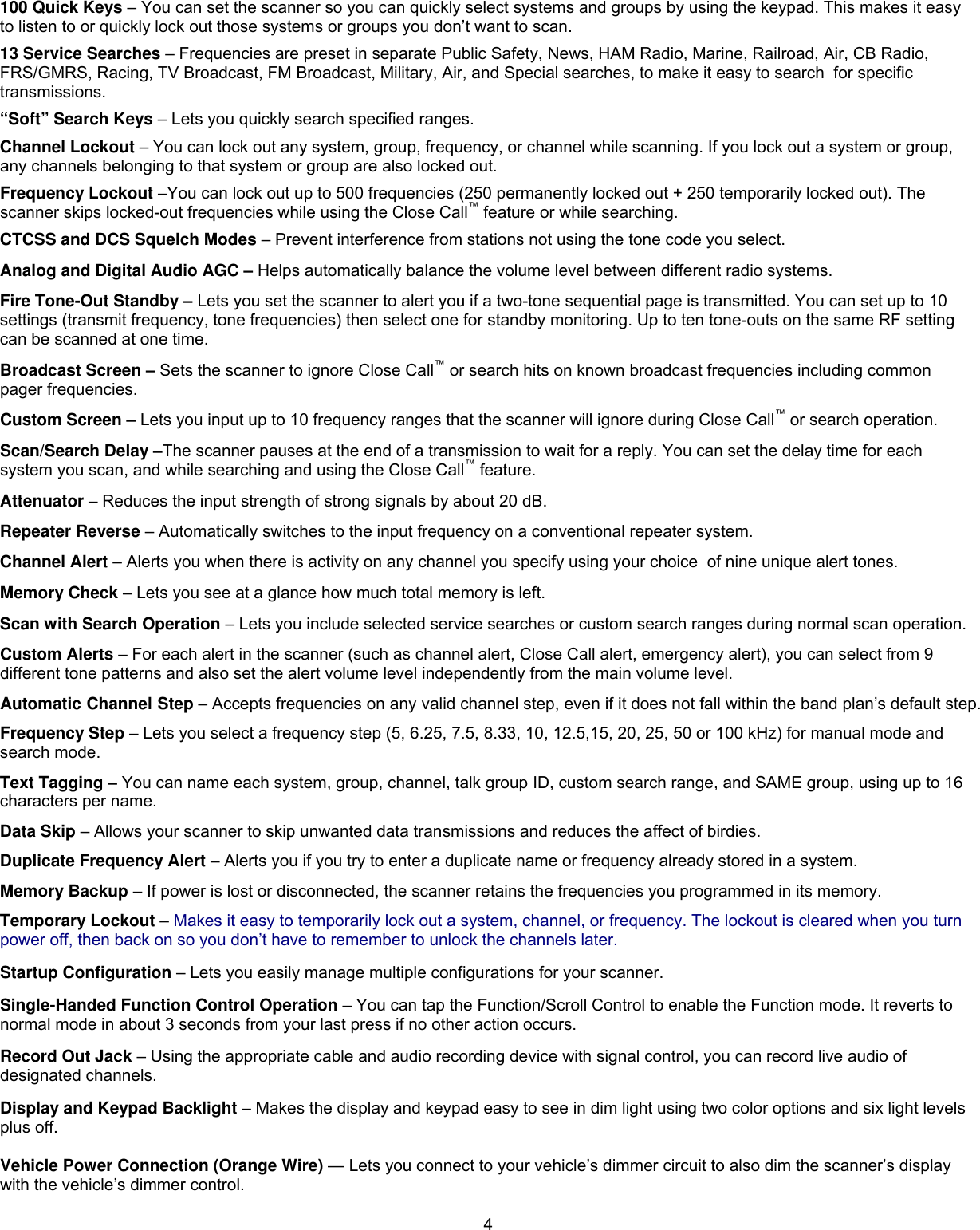  4100 Quick Keys – You can set the scanner so you can quickly select systems and groups by using the keypad. This makes it easy to listen to or quickly lock out those systems or groups you don’t want to scan. 13 Service Searches – Frequencies are preset in separate Public Safety, News, HAM Radio, Marine, Railroad, Air, CB Radio, FRS/GMRS, Racing, TV Broadcast, FM Broadcast, Military, Air, and Special searches, to make it easy to search  for specific transmissions. “Soft” Search Keys – Lets you quickly search specified ranges. Channel Lockout – You can lock out any system, group, frequency, or channel while scanning. If you lock out a system or group, any channels belonging to that system or group are also locked out. Frequency Lockout –You can lock out up to 500 frequencies (250 permanently locked out + 250 temporarily locked out). The scanner skips locked-out frequencies while using the Close Call™ feature or while searching. CTCSS and DCS Squelch Modes – Prevent interference from stations not using the tone code you select. Analog and Digital Audio AGC – Helps automatically balance the volume level between different radio systems. Fire Tone-Out Standby – Lets you set the scanner to alert you if a two-tone sequential page is transmitted. You can set up to 10 settings (transmit frequency, tone frequencies) then select one for standby monitoring. Up to ten tone-outs on the same RF setting can be scanned at one time. Broadcast Screen – Sets the scanner to ignore Close Call™ or search hits on known broadcast frequencies including common pager frequencies. Custom Screen – Lets you input up to 10 frequency ranges that the scanner will ignore during Close Call™ or search operation. Scan/Search Delay –The scanner pauses at the end of a transmission to wait for a reply. You can set the delay time for each system you scan, and while searching and using the Close Call™ feature. Attenuator – Reduces the input strength of strong signals by about 20 dB. Repeater Reverse – Automatically switches to the input frequency on a conventional repeater system. Channel Alert – Alerts you when there is activity on any channel you specify using your choice  of nine unique alert tones. Memory Check – Lets you see at a glance how much total memory is left. Scan with Search Operation – Lets you include selected service searches or custom search ranges during normal scan operation. Custom Alerts – For each alert in the scanner (such as channel alert, Close Call alert, emergency alert), you can select from 9 different tone patterns and also set the alert volume level independently from the main volume level. Automatic Channel Step – Accepts frequencies on any valid channel step, even if it does not fall within the band plan’s default step. Frequency Step – Lets you select a frequency step (5, 6.25, 7.5, 8.33, 10, 12.5,15, 20, 25, 50 or 100 kHz) for manual mode and search mode.   Text Tagging – You can name each system, group, channel, talk group ID, custom search range, and SAME group, using up to 16 characters per name. Data Skip – Allows your scanner to skip unwanted data transmissions and reduces the affect of birdies.  Duplicate Frequency Alert – Alerts you if you try to enter a duplicate name or frequency already stored in a system. Memory Backup – If power is lost or disconnected, the scanner retains the frequencies you programmed in its memory.  Temporary Lockout – Makes it easy to temporarily lock out a system, channel, or frequency. The lockout is cleared when you turn power off, then back on so you don’t have to remember to unlock the channels later. Startup Configuration – Lets you easily manage multiple configurations for your scanner. Single-Handed Function Control Operation – You can tap the Function/Scroll Control to enable the Function mode. It reverts to normal mode in about 3 seconds from your last press if no other action occurs. Record Out Jack – Using the appropriate cable and audio recording device with signal control, you can record live audio of designated channels. Display and Keypad Backlight – Makes the display and keypad easy to see in dim light using two color options and six light levels plus off.   Vehicle Power Connection (Orange Wire) — Lets you connect to your vehicle’s dimmer circuit to also dim the scanner’s display with the vehicle’s dimmer control. 