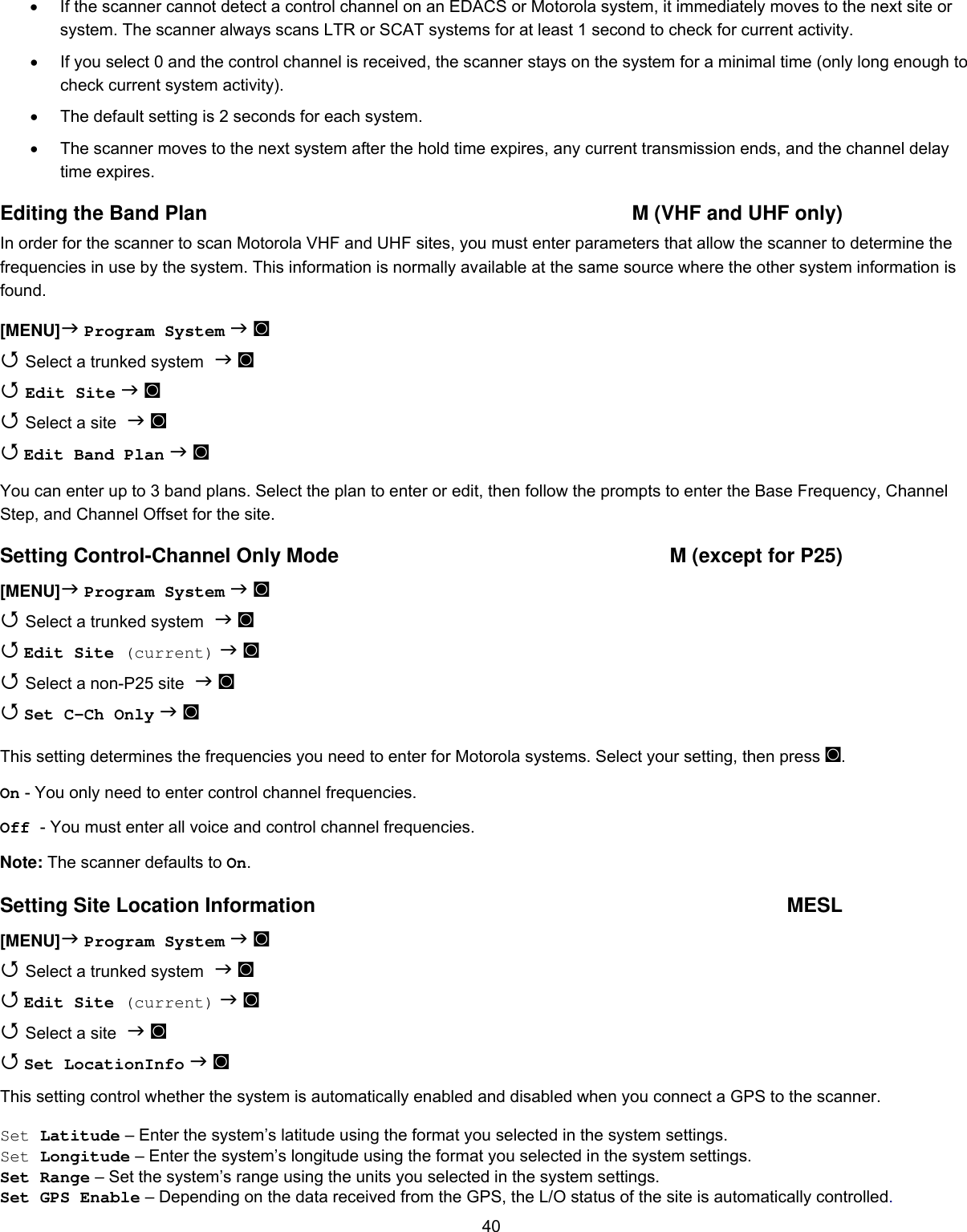  40•  If the scanner cannot detect a control channel on an EDACS or Motorola system, it immediately moves to the next site or system. The scanner always scans LTR or SCAT systems for at least 1 second to check for current activity. •  If you select 0 and the control channel is received, the scanner stays on the system for a minimal time (only long enough to check current system activity). •  The default setting is 2 seconds for each system. •  The scanner moves to the next system after the hold time expires, any current transmission ends, and the channel delay time expires. Editing the Band Plan  M (VHF and UHF only) In order for the scanner to scan Motorola VHF and UHF sites, you must enter parameters that allow the scanner to determine the frequencies in use by the system. This information is normally available at the same source where the other system information is found. [MENU] Program System  ◙  Select a trunked system  ◙  Edit Site  ◙  Select a site  ◙  Edit Band Plan  ◙  You can enter up to 3 band plans. Select the plan to enter or edit, then follow the prompts to enter the Base Frequency, Channel Step, and Channel Offset for the site. Setting Control-Channel Only Mode  M (except for P25) [MENU] Program System  ◙  Select a trunked system  ◙  Edit Site (current)  ◙  Select a non-P25 site  ◙  Set C-Ch Only  ◙ This setting determines the frequencies you need to enter for Motorola systems. Select your setting, then press ◙. On - You only need to enter control channel frequencies. Off - You must enter all voice and control channel frequencies. Note: The scanner defaults to On. Setting Site Location Information  MESL [MENU] Program System  ◙  Select a trunked system  ◙  Edit Site (current)  ◙  Select a site  ◙  Set LocationInfo  ◙ This setting control whether the system is automatically enabled and disabled when you connect a GPS to the scanner.   Set Latitude – Enter the system’s latitude using the format you selected in the system settings. Set Longitude – Enter the system’s longitude using the format you selected in the system settings. Set Range – Set the system’s range using the units you selected in the system settings. Set GPS Enable – Depending on the data received from the GPS, the L/O status of the site is automatically controlled. 