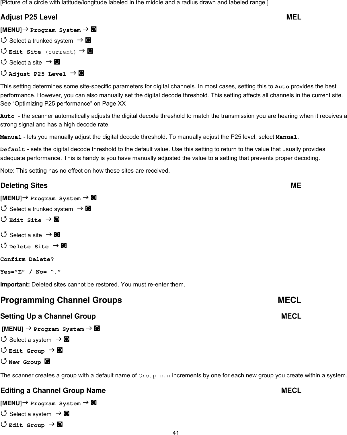  41 [Picture of a circle with latitude/longitude labeled in the middle and a radius drawn and labeled range.] Adjust P25 Level  MEL [MENU] Program System  ◙  Select a trunked system  ◙  Edit Site (current)  ◙  Select a site  ◙  Adjust P25 Level  ◙ This setting determines some site-specific parameters for digital channels. In most cases, setting this to Auto provides the best performance. However, you can also manually set the digital decode threshold. This setting affects all channels in the current site. See “Optimizing P25 performance” on Page XX Auto - the scanner automatically adjusts the digital decode threshold to match the transmission you are hearing when it receives a strong signal and has a high decode rate. Manual - lets you manually adjust the digital decode threshold. To manually adjust the P25 level, select Manual. Default - sets the digital decode threshold to the default value. Use this setting to return to the value that usually provides adequate performance. This is handy is you have manually adjusted the value to a setting that prevents proper decoding. Note: This setting has no effect on how these sites are received. Deleting Sites  ME [MENU] Program System  ◙  Select a trunked system  ◙  Edit Site  ◙  Select a site  ◙  Delete Site  ◙ Confirm Delete? Yes=”E” / No= “.” Important: Deleted sites cannot be restored. You must re-enter them. Programming Channel Groups  MECL Setting Up a Channel Group   MECL  [MENU]  Program System  ◙  Select a system  ◙  Edit Group  ◙  New Group  ◙ The scanner creates a group with a default name of Group n. n increments by one for each new group you create within a system.  Editing a Channel Group Name  MECL [MENU] Program System  ◙  Select a system  ◙  Edit Group  ◙ 