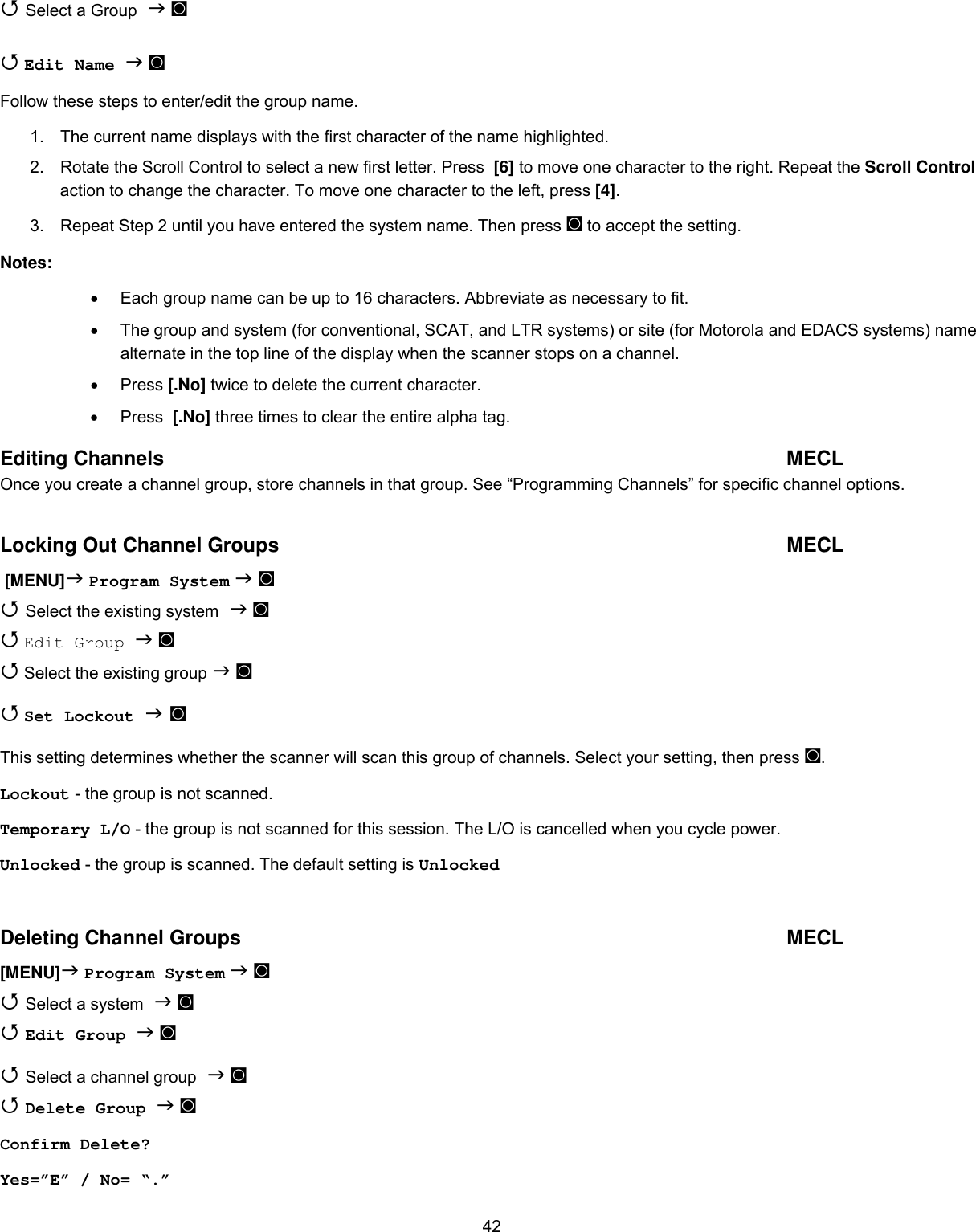  42 Select a Group  ◙   Edit Name  ◙ Follow these steps to enter/edit the group name. 1.  The current name displays with the first character of the name highlighted. 2.  Rotate the Scroll Control to select a new first letter. Press  [6] to move one character to the right. Repeat the Scroll Control action to change the character. To move one character to the left, press [4]. 3.  Repeat Step 2 until you have entered the system name. Then press ◙ to accept the setting. Notes: •  Each group name can be up to 16 characters. Abbreviate as necessary to fit. •  The group and system (for conventional, SCAT, and LTR systems) or site (for Motorola and EDACS systems) name alternate in the top line of the display when the scanner stops on a channel. •  Press [.No] twice to delete the current character. •  Press  [.No] three times to clear the entire alpha tag. Editing Channels  MECL Once you create a channel group, store channels in that group. See “Programming Channels” for specific channel options.  Locking Out Channel Groups  MECL  [MENU] Program System  ◙  Select the existing system  ◙  Edit Group  ◙  Select the existing group  ◙  Set Lockout  ◙ This setting determines whether the scanner will scan this group of channels. Select your setting, then press ◙. Lockout - the group is not scanned. Temporary L/O - the group is not scanned for this session. The L/O is cancelled when you cycle power. Unlocked - the group is scanned. The default setting is Unlocked  Deleting Channel Groups  MECL [MENU] Program System  ◙  Select a system  ◙  Edit Group  ◙  Select a channel group  ◙  Delete Group  ◙ Confirm Delete? Yes=”E” / No= “.” 