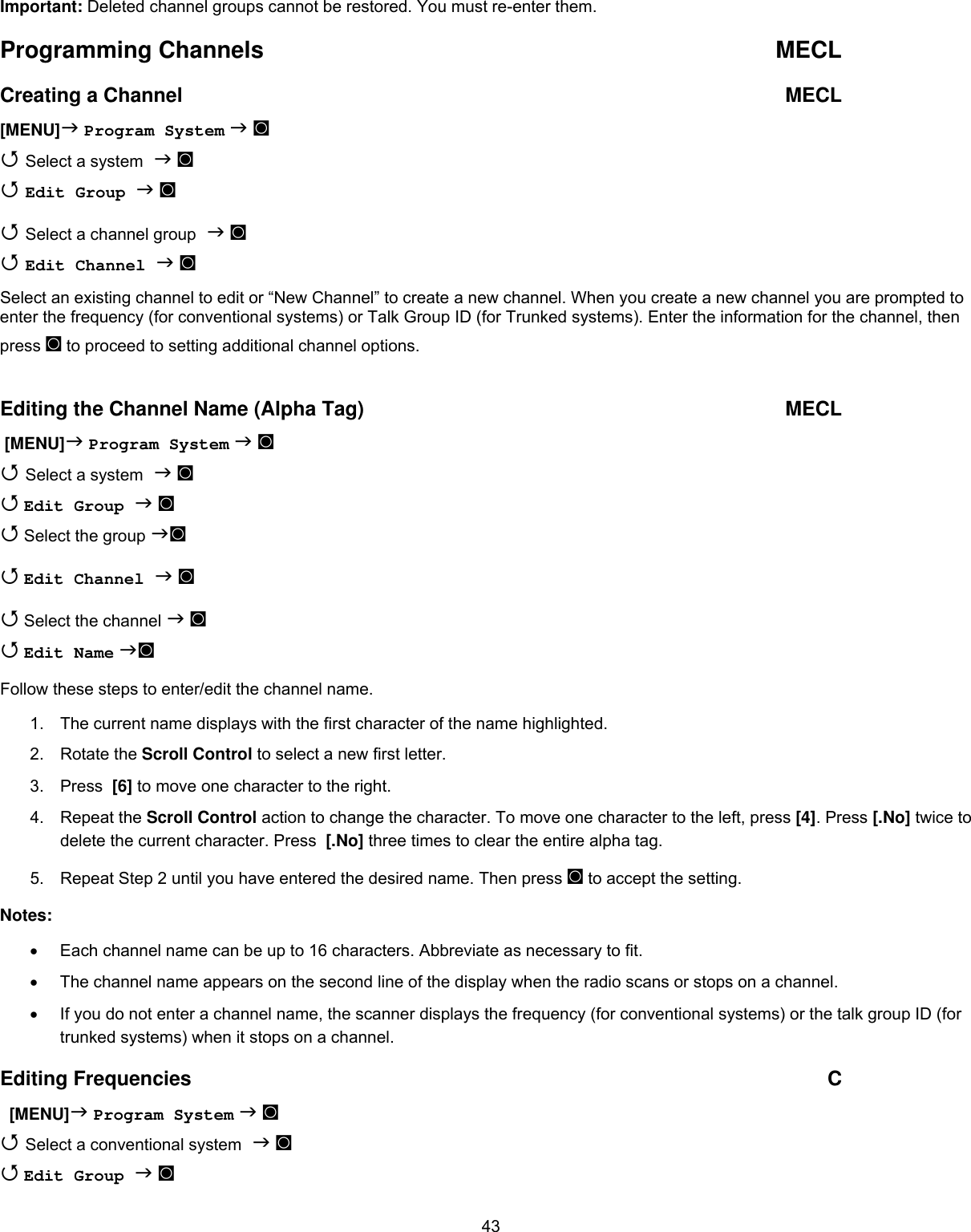  43Important: Deleted channel groups cannot be restored. You must re-enter them. Programming Channels  MECL Creating a Channel  MECL [MENU] Program System  ◙  Select a system  ◙  Edit Group  ◙  Select a channel group  ◙  Edit Channel  ◙ Select an existing channel to edit or “New Channel” to create a new channel. When you create a new channel you are prompted to  enter the frequency (for conventional systems) or Talk Group ID (for Trunked systems). Enter the information for the channel, then press ◙ to proceed to setting additional channel options.  Editing the Channel Name (Alpha Tag)  MECL  [MENU] Program System  ◙  Select a system  ◙  Edit Group  ◙  Select the group ◙  Edit Channel  ◙  Select the channel  ◙  Edit Name ◙ Follow these steps to enter/edit the channel name. 1.  The current name displays with the first character of the name highlighted. 2. Rotate the Scroll Control to select a new first letter.  3. Press  [6] to move one character to the right.  4. Repeat the Scroll Control action to change the character. To move one character to the left, press [4]. Press [.No] twice to delete the current character. Press  [.No] three times to clear the entire alpha tag. 5.  Repeat Step 2 until you have entered the desired name. Then press ◙ to accept the setting. Notes: •  Each channel name can be up to 16 characters. Abbreviate as necessary to fit. •  The channel name appears on the second line of the display when the radio scans or stops on a channel. •  If you do not enter a channel name, the scanner displays the frequency (for conventional systems) or the talk group ID (for trunked systems) when it stops on a channel. Editing Frequencies  C   [MENU] Program System  ◙  Select a conventional system  ◙  Edit Group  ◙ 