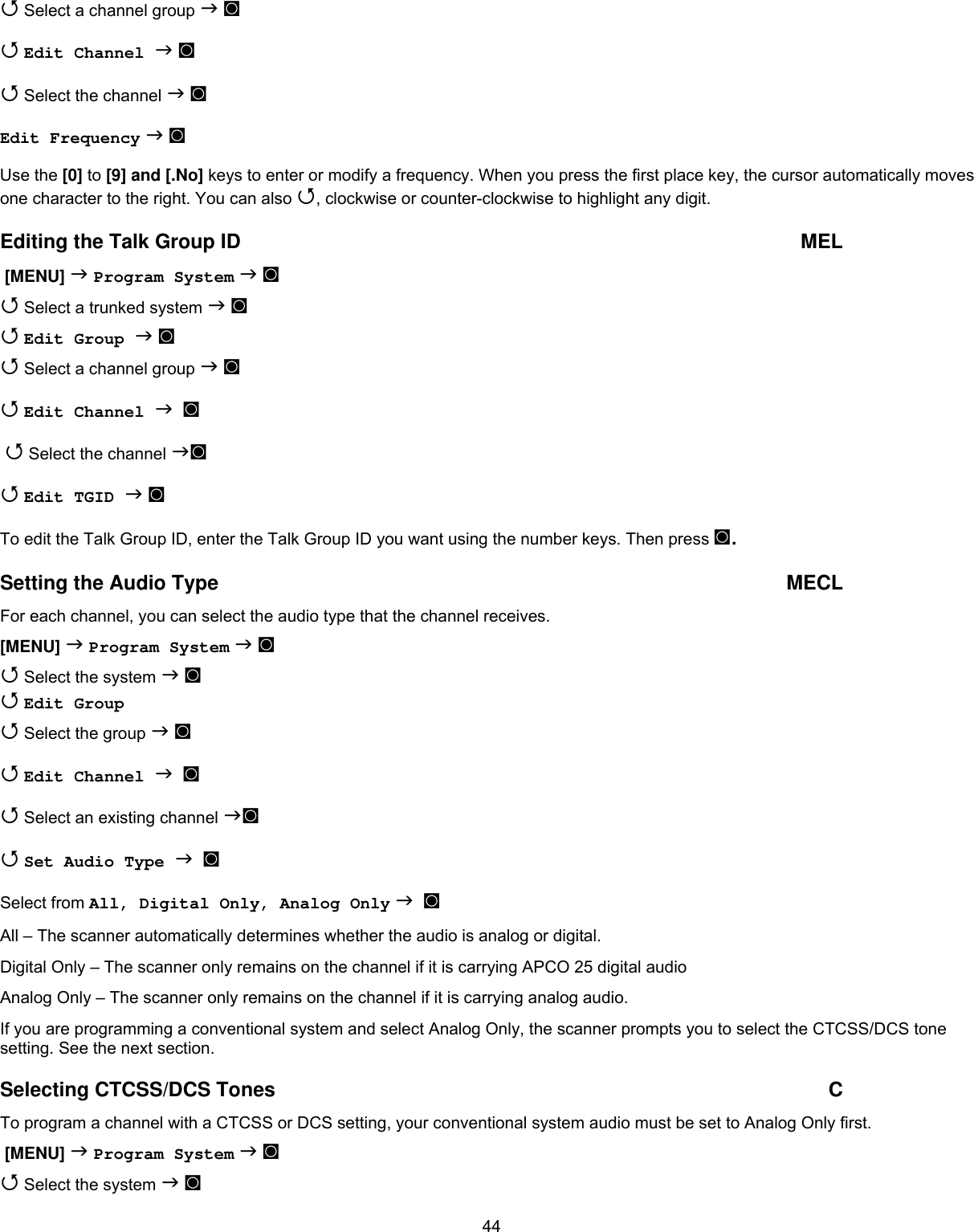  44 Select a channel group  ◙  Edit Channel  ◙  Select the channel  ◙ Edit Frequency  ◙ Use the [0] to [9] and [.No] keys to enter or modify a frequency. When you press the first place key, the cursor automatically moves one character to the right. You can also , clockwise or counter-clockwise to highlight any digit. Editing the Talk Group ID   MEL  [MENU]  Program System  ◙  Select a trunked system  ◙  Edit Group  ◙  Select a channel group  ◙  Edit Channel   ◙   Select the channel ◙  Edit TGID  ◙ To edit the Talk Group ID, enter the Talk Group ID you want using the number keys. Then press ◙. Setting the Audio Type  MECL For each channel, you can select the audio type that the channel receives. [MENU]  Program System  ◙  Select the system  ◙  Edit Group  Select the group  ◙  Edit Channel   ◙  Select an existing channel ◙  Set Audio Type   ◙ Select from All, Digital Only, Analog Only   ◙ All – The scanner automatically determines whether the audio is analog or digital. Digital Only – The scanner only remains on the channel if it is carrying APCO 25 digital audio Analog Only – The scanner only remains on the channel if it is carrying analog audio. If you are programming a conventional system and select Analog Only, the scanner prompts you to select the CTCSS/DCS tone setting. See the next section. Selecting CTCSS/DCS Tones  C To program a channel with a CTCSS or DCS setting, your conventional system audio must be set to Analog Only first.  [MENU]  Program System  ◙  Select the system  ◙ 