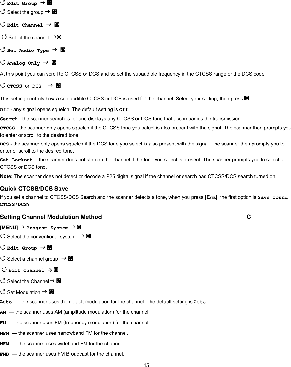  45 Edit Group  ◙  Select the group  ◙  Edit Channel   ◙   Select the channel ◙  Set Audio Type   ◙  Analog Only   ◙ At this point you can scroll to CTCSS or DCS and select the subaudible frequency in the CTCSS range or the DCS code.  CTCSS or DCS    ◙ This setting controls how a sub audible CTCSS or DCS is used for the channel. Select your setting, then press ◙. Off - any signal opens squelch. The default setting is Off.  Search - the scanner searches for and displays any CTCSS or DCS tone that accompanies the transmission. CTCSS - the scanner only opens squelch if the CTCSS tone you select is also present with the signal. The scanner then prompts you to enter or scroll to the desired tone. DCS - the scanner only opens squelch if the DCS tone you select is also present with the signal. The scanner then prompts you to enter or scroll to the desired tone. Set Lockout - the scanner does not stop on the channel if the tone you select is present. The scanner prompts you to select a CTCSS or DCS tone. Note: The scanner does not detect or decode a P25 digital signal if the channel or search has CTCSS/DCS search turned on. Quick CTCSS/DCS Save If you set a channel to CTCSS/DCS Search and the scanner detects a tone, when you press [EYES], the first option is Save found CTCSS/DCS? Setting Channel Modulation Method  C [MENU]  Program System  ◙  Select the conventional system  ◙  Edit Group  ◙  Select a channel group  ◙   Edit Channel  ◙   Select the Channel ◙  Set Modulation  ◙ Auto — the scanner uses the default modulation for the channel. The default setting is Auto. AM — the scanner uses AM (amplitude modulation) for the channel. FM — the scanner uses FM (frequency modulation) for the channel. NFM — the scanner uses narrowband FM for the channel. WFM — the scanner uses wideband FM for the channel. FMB — the scanner uses FM Broadcast for the channel. 
