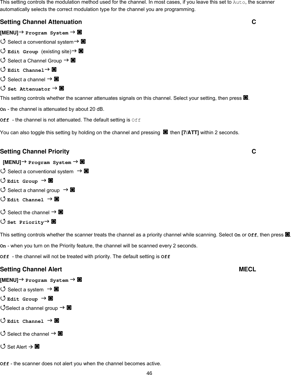  46This setting controls the modulation method used for the channel. In most cases, if you leave this set to Auto, the scanner automatically selects the correct modulation type for the channel you are programming. Setting Channel Attenuation  C [MENU] Program System  ◙  Select a conventional system ◙  Edit Group (existing site) ◙  Select a Channel Group  ◙  Edit Channel ◙  Select a channel  ◙  Set Attenuator  ◙ This setting controls whether the scanner attenuates signals on this channel. Select your setting, then press ◙. On - the channel is attenuated by about 20 dB. Off - the channel is not attenuated. The default setting is Off You can also toggle this setting by holding on the channel and pressing  ◙ then [7/ATT] within 2 seconds.  Setting Channel Priority  C   [MENU] Program System  ◙  Select a conventional system  ◙  Edit Group  ◙  Select a channel group  ◙  Edit Channel  ◙  Select the channel  ◙  Set Priority ◙ This setting controls whether the scanner treats the channel as a priority channel while scanning. Select On or Off, then press ◙. On - when you turn on the Priority feature, the channel will be scanned every 2 seconds. Off - the channel will not be treated with priority. The default setting is Off Setting Channel Alert   MECL [MENU] Program System  ◙  Select a system  ◙  Edit Group  ◙ Select a channel group  ◙  Edit Channel  ◙  Select the channel  ◙  Set Alert  ◙  Off - the scanner does not alert you when the channel becomes active. 