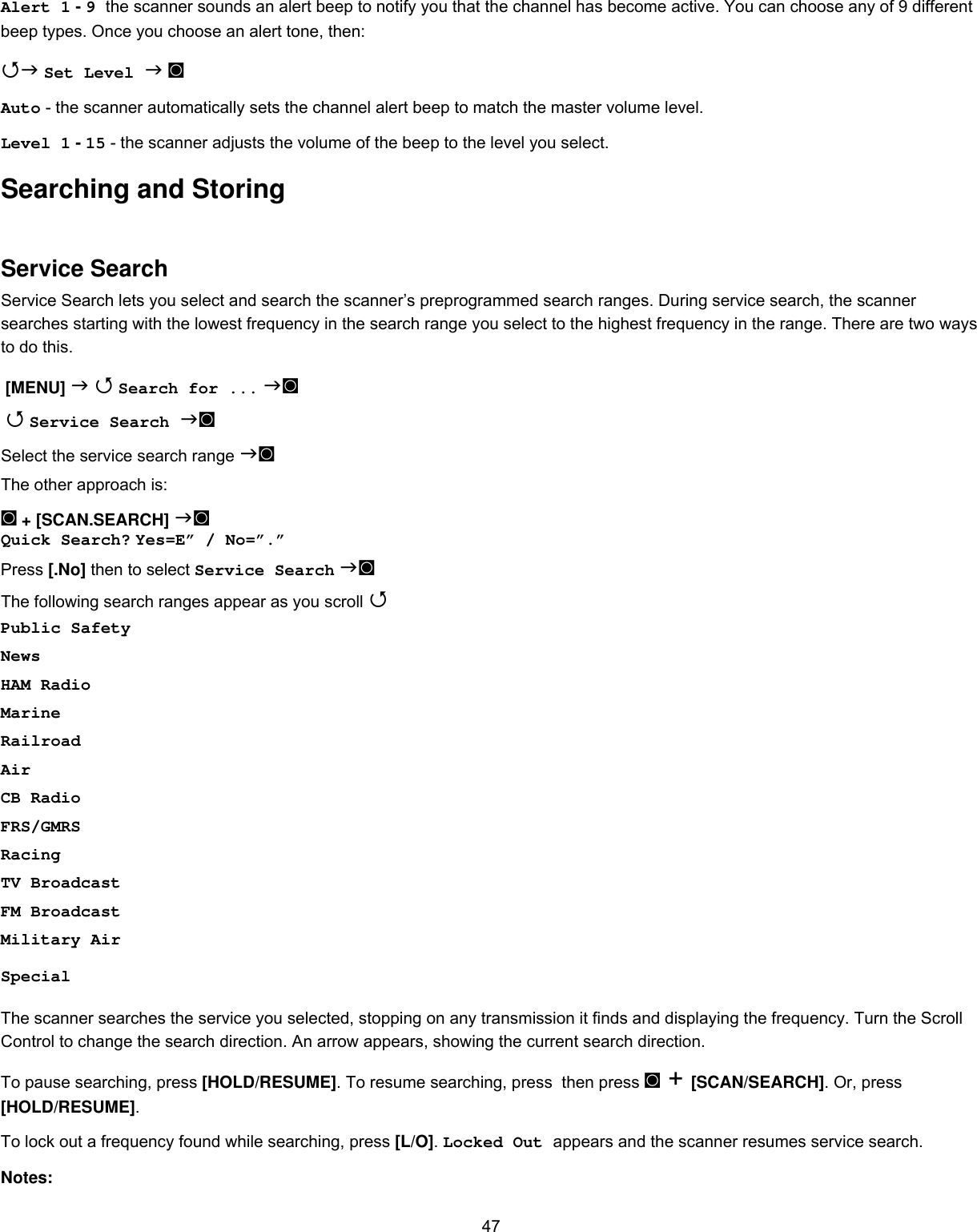  47Alert 1 - 9 the scanner sounds an alert beep to notify you that the channel has become active. You can choose any of 9 different beep types. Once you choose an alert tone, then:  Set Level  ◙ Auto - the scanner automatically sets the channel alert beep to match the master volume level. Level 1 - 15 - the scanner adjusts the volume of the beep to the level you select. Searching and Storing Service Search Service Search lets you select and search the scanner’s preprogrammed search ranges. During service search, the scanner searches starting with the lowest frequency in the search range you select to the highest frequency in the range. There are two ways to do this.  [MENU]   Search for ... ◙   Service Search ◙ Select the service search range ◙ The other approach is: ◙ + [SCAN.SEARCH] ◙ Quick Search? Yes=E” / No=”.” Press [.No] then to select Service Search ◙ The following search ranges appear as you scroll  Public Safety News HAM Radio Marine Railroad Air CB Radio FRS/GMRS Racing TV Broadcast FM Broadcast Military Air Special The scanner searches the service you selected, stopping on any transmission it finds and displaying the frequency. Turn the Scroll Control to change the search direction. An arrow appears, showing the current search direction. To pause searching, press [HOLD/RESUME]. To resume searching, press  then press ◙ + [SCAN/SEARCH]. Or, press [HOLD/RESUME].  To lock out a frequency found while searching, press [L/O]. Locked Out appears and the scanner resumes service search. Notes:  