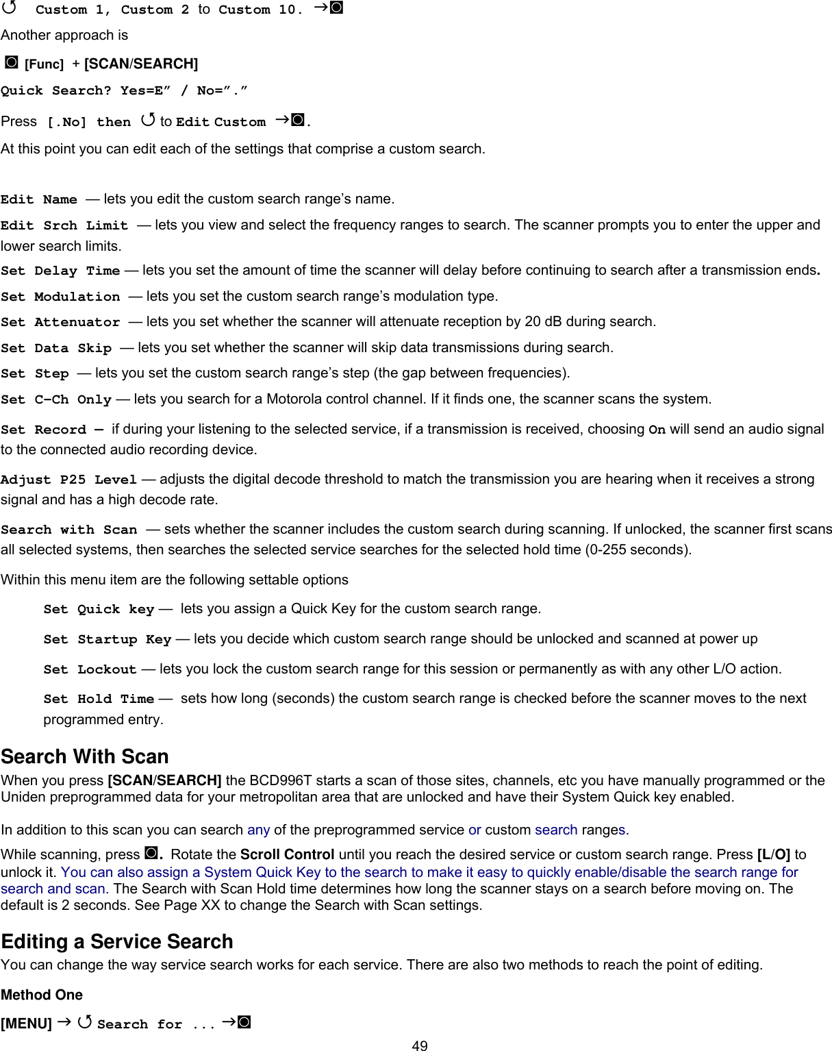  49 Custom 1, Custom 2 to Custom 10. ◙ Another approach is  ◙ [Func]  + [SCAN/SEARCH]  Quick Search? Yes=E” / No=”.” Press [.No] then  to Edit Custom ◙. At this point you can edit each of the settings that comprise a custom search.  Edit Name  — lets you edit the custom search range’s name. Edit Srch Limit  — lets you view and select the frequency ranges to search. The scanner prompts you to enter the upper and lower search limits. Set Delay Time — lets you set the amount of time the scanner will delay before continuing to search after a transmission ends. Set Modulation  — lets you set the custom search range’s modulation type. Set Attenuator  — lets you set whether the scanner will attenuate reception by 20 dB during search. Set Data Skip  — lets you set whether the scanner will skip data transmissions during search. Set Step  — lets you set the custom search range’s step (the gap between frequencies). Set C-Ch Only — lets you search for a Motorola control channel. If it finds one, the scanner scans the system. Set Record — if during your listening to the selected service, if a transmission is received, choosing On will send an audio signal to the connected audio recording device. Adjust P25 Level — adjusts the digital decode threshold to match the transmission you are hearing when it receives a strong signal and has a high decode rate. Search with Scan — sets whether the scanner includes the custom search during scanning. If unlocked, the scanner first scans all selected systems, then searches the selected service searches for the selected hold time (0-255 seconds). Within this menu item are the following settable options Set Quick key —  lets you assign a Quick Key for the custom search range. Set Startup Key — lets you decide which custom search range should be unlocked and scanned at power up Set Lockout — lets you lock the custom search range for this session or permanently as with any other L/O action.  Set Hold Time —  sets how long (seconds) the custom search range is checked before the scanner moves to the next programmed entry. Search With Scan When you press [SCAN/SEARCH] the BCD996T starts a scan of those sites, channels, etc you have manually programmed or the Uniden preprogrammed data for your metropolitan area that are unlocked and have their System Quick key enabled.  In addition to this scan you can search any of the preprogrammed service or custom search ranges.  While scanning, press ◙. Rotate the Scroll Control until you reach the desired service or custom search range. Press [L/O] to unlock it. You can also assign a System Quick Key to the search to make it easy to quickly enable/disable the search range for search and scan. The Search with Scan Hold time determines how long the scanner stays on a search before moving on. The default is 2 seconds. See Page XX to change the Search with Scan settings.  Editing a Service Search You can change the way service search works for each service. There are also two methods to reach the point of editing. Method One [MENU]   Search for ... ◙ 