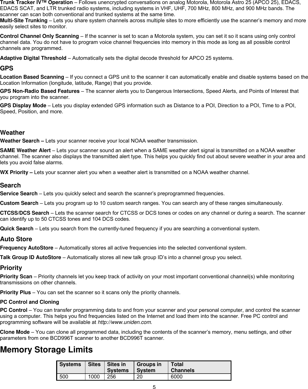  5Trunk Tracker IV™ Operation – Follows unencrypted conversations on analog Motorola, Motorola Astro 25 (APCO 25), EDACS, EDACS SCAT, and LTR trunked radio systems, including systems in VHF, UHF, 700 MHz, 800 MHz, and 900 MHz bands. The scanner can scan both conventional and trunked systems at the same time. Multi-Site Trunking – Lets you share system channels across multiple sites to more efficiently use the scanner’s memory and more easily select sites to monitor. Control Channel Only Scanning – If the scanner is set to scan a Motorola system, you can set it so it scans using only control channel data. You do not have to program voice channel frequencies into memory in this mode as long as all possible control channels are programmed. Adaptive Digital Threshold – Automatically sets the digital decode threshold for APCO 25 systems. GPS  Location Based Scanning – If you connect a GPS unit to the scanner it can automatically enable and disable systems based on the Location Information (longitude, latitude, Range) that you provide.  GPS Non-Radio Based Features – The scanner alerts you to Dangerous Intersections, Speed Alerts, and Points of Interest that you program into the scanner. GPS Display Mode – Lets you display extended GPS information such as Distance to a POI, Direction to a POI, Time to a POI, Speed, Position, and more.  Weather Weather Search – Lets your scanner receive your local NOAA weather transmission. SAME Weather Alert – Lets your scanner sound an alert when a SAME weather alert signal is transmitted on a NOAA weather channel. The scanner also displays the transmitted alert type. This helps you quickly find out about severe weather in your area and lets you avoid false alarms. WX Priority – Lets your scanner alert you when a weather alert is transmitted on a NOAA weather channel. Search Service Search – Lets you quickly select and search the scanner’s preprogrammed frequencies. Custom Search – Lets you program up to 10 custom search ranges. You can search any of these ranges simultaneously. CTCSS/DCS Search – Lets the scanner search for CTCSS or DCS tones or codes on any channel or during a search. The scanner can identify up to 50 CTCSS tones and 104 DCS codes.  Quick Search – Lets you search from the currently-tuned frequency if you are searching a conventional system. Auto Store Frequency AutoStore – Automatically stores all active frequencies into the selected conventional system.  Talk Group ID AutoStore – Automatically stores all new talk group ID’s into a channel group you select.  Priority Priority Scan – Priority channels let you keep track of activity on your most important conventional channel(s) while monitoring transmissions on other channels. Priority Plus – You can set the scanner so it scans only the priority channels. PC Control and Cloning PC Control – You can transfer programming data to and from your scanner and your personal computer, and control the scanner using a computer. This helps you find frequencies listed on the Internet and load them into the scanner. Free PC control and programming software will be available at http://www.uniden.com. Clone Mode – You can clone all programmed data, including the contents of the scanner’s memory, menu settings, and other parameters from one BCD996T scanner to another BCD996T scanner.  Memory Storage Limits  Systems  Sites  Sites in Systems  Groups in System  Total Channels 500 1000 256  20  6000 