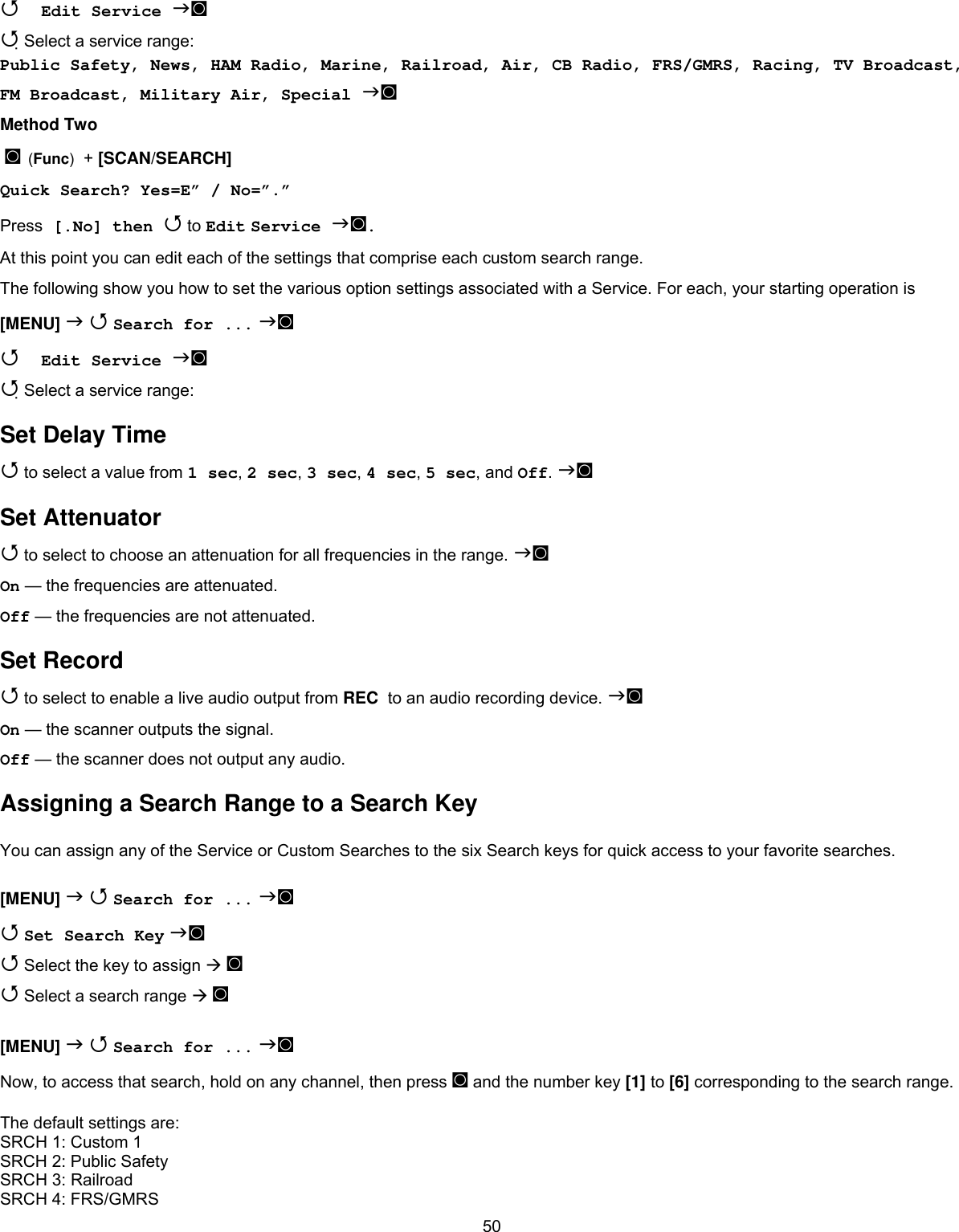 50 Edit Service ◙  Select a service range: Public Safety, News, HAM Radio, Marine, Railroad, Air, CB Radio, FRS/GMRS, Racing, TV Broadcast, FM Broadcast, Military Air, Special ◙ Method Two  ◙ (Func)  + [SCAN/SEARCH]  Quick Search? Yes=E” / No=”.” Press [.No] then  to Edit Service ◙. At this point you can edit each of the settings that comprise each custom search range. The following show you how to set the various option settings associated with a Service. For each, your starting operation is [MENU]   Search for ... ◙  Edit Service ◙  Select a service range: Set Delay Time  to select a value from 1 sec, 2 sec, 3 sec, 4 sec, 5 sec, and Off. ◙ Set Attenuator  to select to choose an attenuation for all frequencies in the range. ◙ On — the frequencies are attenuated. Off — the frequencies are not attenuated. Set Record  to select to enable a live audio output from REC  to an audio recording device. ◙ On — the scanner outputs the signal. Off — the scanner does not output any audio. Assigning a Search Range to a Search Key  You can assign any of the Service or Custom Searches to the six Search keys for quick access to your favorite searches.  [MENU]   Search for ... ◙  Set Search Key ◙  Select the key to assign  ◙  Select a search range  ◙  [MENU]   Search for ... ◙ Now, to access that search, hold on any channel, then press ◙ and the number key [1] to [6] corresponding to the search range.  The default settings are: SRCH 1: Custom 1 SRCH 2: Public Safety SRCH 3: Railroad SRCH 4: FRS/GMRS 