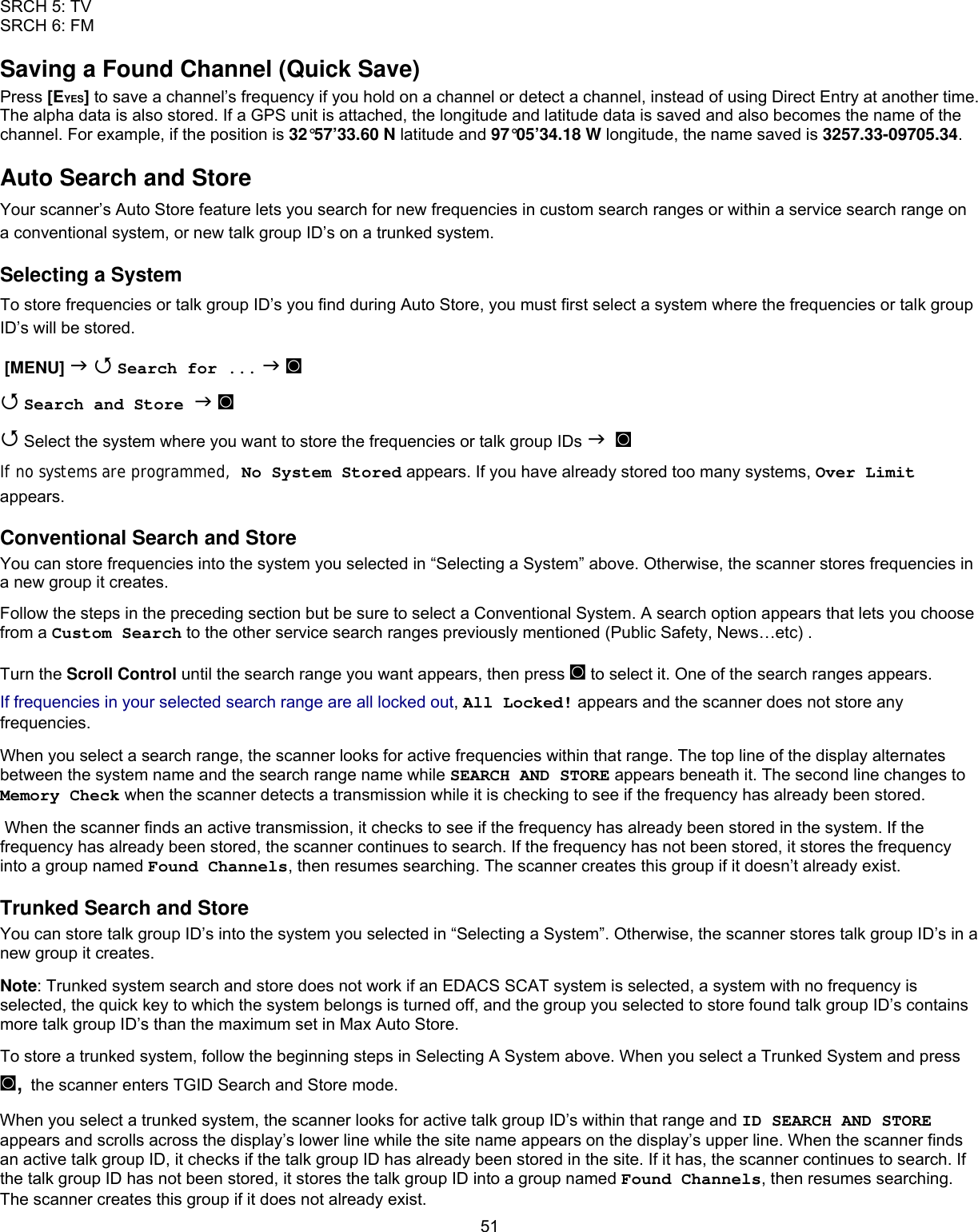  51SRCH 5: TV SRCH 6: FM Saving a Found Channel (Quick Save) Press [EYES] to save a channel’s frequency if you hold on a channel or detect a channel, instead of using Direct Entry at another time. The alpha data is also stored. If a GPS unit is attached, the longitude and latitude data is saved and also becomes the name of the channel. For example, if the position is 32°57’33.60 N latitude and 97°05’34.18 W longitude, the name saved is 3257.33-09705.34. Auto Search and Store Your scanner’s Auto Store feature lets you search for new frequencies in custom search ranges or within a service search range on a conventional system, or new talk group ID’s on a trunked system. Selecting a System To store frequencies or talk group ID’s you find during Auto Store, you must first select a system where the frequencies or talk group ID’s will be stored.  [MENU]   Search for ...  ◙  Search and Store  ◙  Select the system where you want to store the frequencies or talk group IDs   ◙ If no systems are programmed,  No System Stored appears. If you have already stored too many systems, Over Limit appears. Conventional Search and Store You can store frequencies into the system you selected in “Selecting a System” above. Otherwise, the scanner stores frequencies in a new group it creates. Follow the steps in the preceding section but be sure to select a Conventional System. A search option appears that lets you choose from a Custom Search to the other service search ranges previously mentioned (Public Safety, News…etc) . Turn the Scroll Control until the search range you want appears, then press ◙ to select it. One of the search ranges appears. If frequencies in your selected search range are all locked out, All Locked! appears and the scanner does not store any frequencies. When you select a search range, the scanner looks for active frequencies within that range. The top line of the display alternates between the system name and the search range name while SEARCH AND STORE appears beneath it. The second line changes to Memory Check when the scanner detects a transmission while it is checking to see if the frequency has already been stored.  When the scanner finds an active transmission, it checks to see if the frequency has already been stored in the system. If the frequency has already been stored, the scanner continues to search. If the frequency has not been stored, it stores the frequency into a group named Found Channels, then resumes searching. The scanner creates this group if it doesn’t already exist. Trunked Search and Store You can store talk group ID’s into the system you selected in “Selecting a System”. Otherwise, the scanner stores talk group ID’s in a new group it creates. Note: Trunked system search and store does not work if an EDACS SCAT system is selected, a system with no frequency is selected, the quick key to which the system belongs is turned off, and the group you selected to store found talk group ID’s contains more talk group ID’s than the maximum set in Max Auto Store. To store a trunked system, follow the beginning steps in Selecting A System above. When you select a Trunked System and press ◙, the scanner enters TGID Search and Store mode. When you select a trunked system, the scanner looks for active talk group ID’s within that range and ID SEARCH AND STORE appears and scrolls across the display’s lower line while the site name appears on the display’s upper line. When the scanner finds an active talk group ID, it checks if the talk group ID has already been stored in the site. If it has, the scanner continues to search. If the talk group ID has not been stored, it stores the talk group ID into a group named Found Channels, then resumes searching. The scanner creates this group if it does not already exist. 