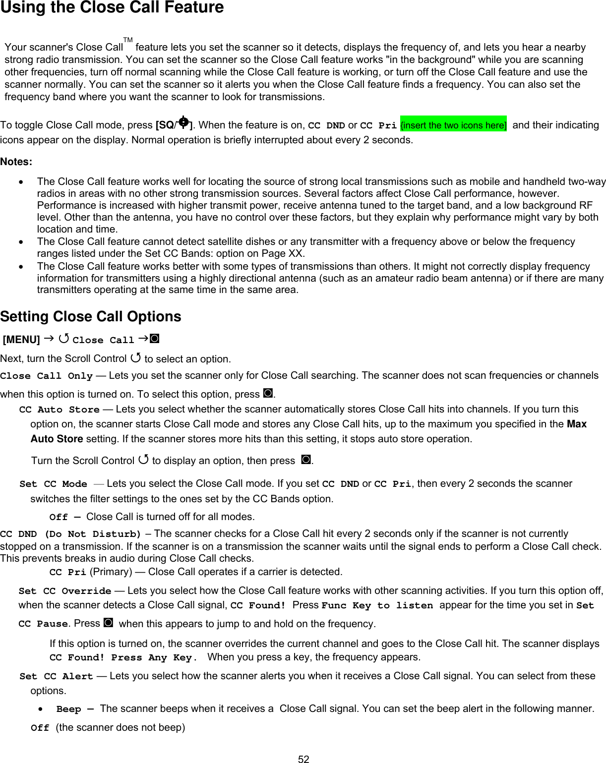  52Using the Close Call Feature Your scanner&apos;s Close CallTM feature lets you set the scanner so it detects, displays the frequency of, and lets you hear a nearby strong radio transmission. You can set the scanner so the Close Call feature works &quot;in the background&quot; while you are scanning other frequencies, turn off normal scanning while the Close Call feature is working, or turn off the Close Call feature and use the scanner normally. You can set the scanner so it alerts you when the Close Call feature finds a frequency. You can also set the frequency band where you want the scanner to look for transmissions.  To toggle Close Call mode, press [SQ/ ]. When the feature is on, CC DND or CC Pri {insert the two icons here]  and their indicating icons appear on the display. Normal operation is briefly interrupted about every 2 seconds. Notes:  •  The Close Call feature works well for locating the source of strong local transmissions such as mobile and handheld two-way radios in areas with no other strong transmission sources. Several factors affect Close Call performance, however. Performance is increased with higher transmit power, receive antenna tuned to the target band, and a low background RF level. Other than the antenna, you have no control over these factors, but they explain why performance might vary by both location and time.  •  The Close Call feature cannot detect satellite dishes or any transmitter with a frequency above or below the frequency ranges listed under the Set CC Bands: option on Page XX.  •  The Close Call feature works better with some types of transmissions than others. It might not correctly display frequency information for transmitters using a highly directional antenna (such as an amateur radio beam antenna) or if there are many transmitters operating at the same time in the same area.  Setting Close Call Options  [MENU]   Close Call ◙ Next, turn the Scroll Control  to select an option. Close Call Only — Lets you set the scanner only for Close Call searching. The scanner does not scan frequencies or channels when this option is turned on. To select this option, press ◙. CC Auto Store — Lets you select whether the scanner automatically stores Close Call hits into channels. If you turn this option on, the scanner starts Close Call mode and stores any Close Call hits, up to the maximum you specified in the Max Auto Store setting. If the scanner stores more hits than this setting, it stops auto store operation. Turn the Scroll Control  to display an option, then press  ◙. Set CC Mode — Lets you select the Close Call mode. If you set CC DND or CC Pri, then every 2 seconds the scanner switches the filter settings to the ones set by the CC Bands option. Off —  Close Call is turned off for all modes. CC DND (Do Not Disturb) – The scanner checks for a Close Call hit every 2 seconds only if the scanner is not currently stopped on a transmission. If the scanner is on a transmission the scanner waits until the signal ends to perform a Close Call check. This prevents breaks in audio during Close Call checks. CC Pri (Primary) — Close Call operates if a carrier is detected. Set CC Override — Lets you select how the Close Call feature works with other scanning activities. If you turn this option off, when the scanner detects a Close Call signal, CC Found! Press Func Key to listen appear for the time you set in Set CC Pause. Press ◙  when this appears to jump to and hold on the frequency. If this option is turned on, the scanner overrides the current channel and goes to the Close Call hit. The scanner displays CC Found! Press Any Key.  When you press a key, the frequency appears. Set CC Alert — Lets you select how the scanner alerts you when it receives a Close Call signal. You can select from these options. •  Beep — The scanner beeps when it receives a  Close Call signal. You can set the beep alert in the following manner.   Off (the scanner does not beep) 