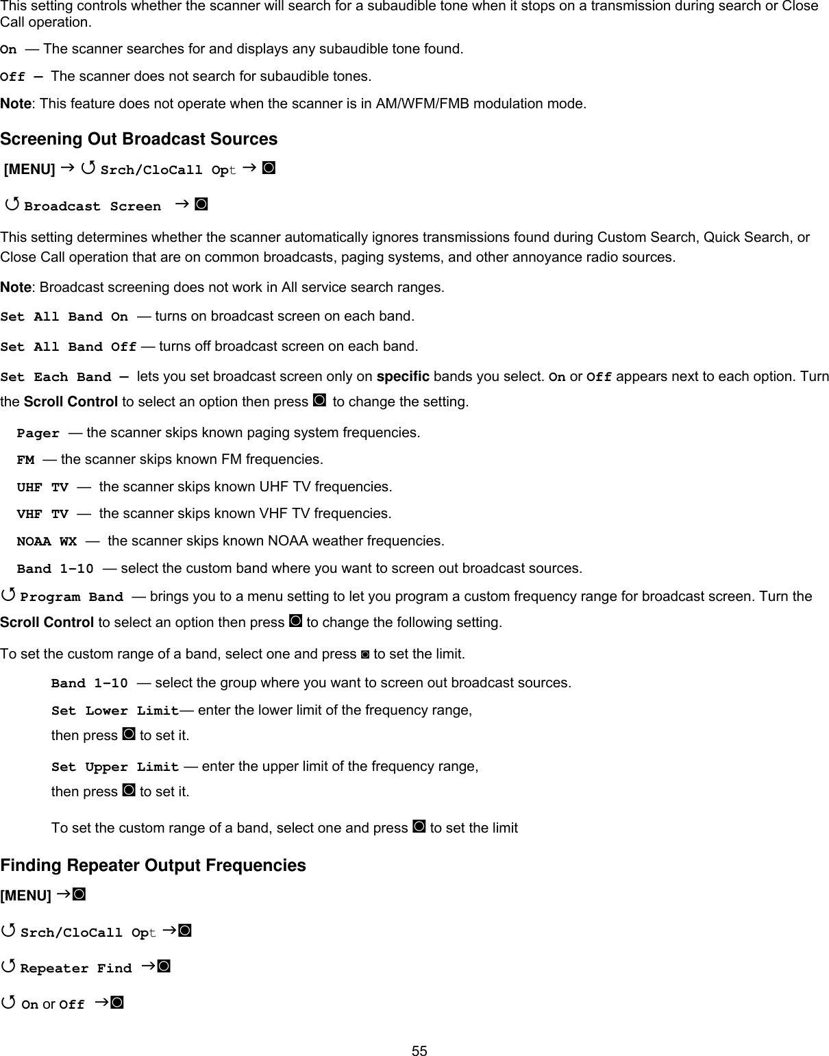  55This setting controls whether the scanner will search for a subaudible tone when it stops on a transmission during search or Close Call operation. On  — The scanner searches for and displays any subaudible tone found. Off —  The scanner does not search for subaudible tones. Note: This feature does not operate when the scanner is in AM/WFM/FMB modulation mode. Screening Out Broadcast Sources  [MENU]   Srch/CloCall Opt  ◙   Broadcast Screen   ◙ This setting determines whether the scanner automatically ignores transmissions found during Custom Search, Quick Search, or Close Call operation that are on common broadcasts, paging systems, and other annoyance radio sources. Note: Broadcast screening does not work in All service search ranges. Set All Band On — turns on broadcast screen on each band. Set All Band Off — turns off broadcast screen on each band. Set Each Band — lets you set broadcast screen only on specific bands you select. On or Off appears next to each option. Turn the Scroll Control to select an option then press ◙ to change the setting. Pager — the scanner skips known paging system frequencies. FM — the scanner skips known FM frequencies.     UHF TV —  the scanner skips known UHF TV frequencies. VHF TV —  the scanner skips known VHF TV frequencies. NOAA WX —  the scanner skips known NOAA weather frequencies. Band 1-10 — select the custom band where you want to screen out broadcast sources.  Program Band — brings you to a menu setting to let you program a custom frequency range for broadcast screen. Turn the Scroll Control to select an option then press ◙ to change the following setting. To set the custom range of a band, select one and press ◙ to set the limit. Band 1-10 — select the group where you want to screen out broadcast sources. Set Lower Limit— enter the lower limit of the frequency range, then press ◙ to set it. Set Upper Limit — enter the upper limit of the frequency range, then press ◙ to set it. To set the custom range of a band, select one and press ◙ to set the limit Finding Repeater Output Frequencies [MENU] ◙   Srch/CloCall Opt ◙  Repeater Find ◙  On or Off ◙ 