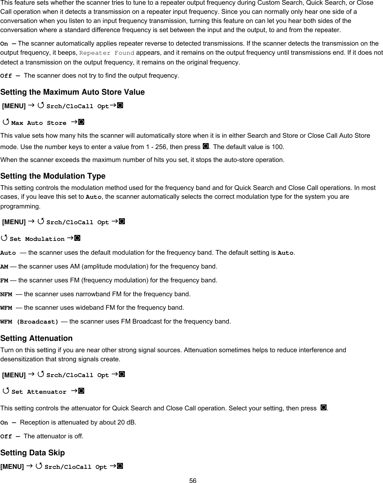  56This feature sets whether the scanner tries to tune to a repeater output frequency during Custom Search, Quick Search, or Close Call operation when it detects a transmission on a repeater input frequency. Since you can normally only hear one side of a conversation when you listen to an input frequency transmission, turning this feature on can let you hear both sides of the conversation where a standard difference frequency is set between the input and the output, to and from the repeater. On — The scanner automatically applies repeater reverse to detected transmissions. If the scanner detects the transmission on the output frequency, it beeps, Repeater Found appears, and it remains on the output frequency until transmissions end. If it does not detect a transmission on the output frequency, it remains on the original frequency. Off — The scanner does not try to find the output frequency. Setting the Maximum Auto Store Value  [MENU]   Srch/CloCall Opt◙   Max Auto Store ◙ This value sets how many hits the scanner will automatically store when it is in either Search and Store or Close Call Auto Store mode. Use the number keys to enter a value from 1 - 256, then press ◙. The default value is 100. When the scanner exceeds the maximum number of hits you set, it stops the auto-store operation. Setting the Modulation Type  This setting controls the modulation method used for the frequency band and for Quick Search and Close Call operations. In most cases, if you leave this set to Auto, the scanner automatically selects the correct modulation type for the system you are programming.  [MENU]   Srch/CloCall Opt ◙  Set Modulation ◙ Auto — the scanner uses the default modulation for the frequency band. The default setting is Auto. AM — the scanner uses AM (amplitude modulation) for the frequency band. FM — the scanner uses FM (frequency modulation) for the frequency band. NFM  — the scanner uses narrowband FM for the frequency band. WFM  — the scanner uses wideband FM for the frequency band. WFM (Broadcast) — the scanner uses FM Broadcast for the frequency band. Setting Attenuation Turn on this setting if you are near other strong signal sources. Attenuation sometimes helps to reduce interference and desensitization that strong signals create.  [MENU]   Srch/CloCall Opt ◙   Set Attenuator ◙ This setting controls the attenuator for Quick Search and Close Call operation. Select your setting, then press  ◙. On — Reception is attenuated by about 20 dB. Off —  The attenuator is off. Setting Data Skip [MENU]   Srch/CloCall Opt ◙ 