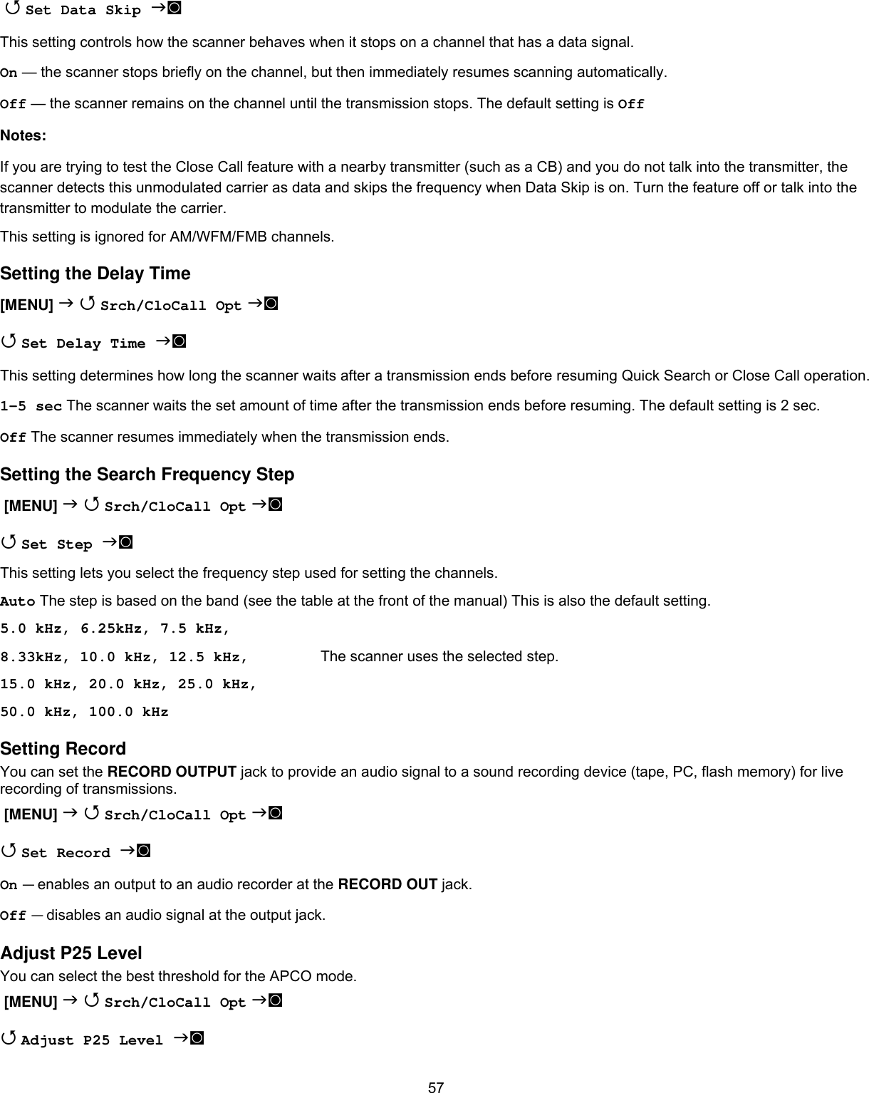  57  Set Data Skip ◙  This setting controls how the scanner behaves when it stops on a channel that has a data signal. On — the scanner stops briefly on the channel, but then immediately resumes scanning automatically. Off — the scanner remains on the channel until the transmission stops. The default setting is Off Notes: If you are trying to test the Close Call feature with a nearby transmitter (such as a CB) and you do not talk into the transmitter, the scanner detects this unmodulated carrier as data and skips the frequency when Data Skip is on. Turn the feature off or talk into the transmitter to modulate the carrier. This setting is ignored for AM/WFM/FMB channels. Setting the Delay Time [MENU]   Srch/CloCall Opt ◙  Set Delay Time ◙  This setting determines how long the scanner waits after a transmission ends before resuming Quick Search or Close Call operation.  1-5 sec The scanner waits the set amount of time after the transmission ends before resuming. The default setting is 2 sec. Off The scanner resumes immediately when the transmission ends. Setting the Search Frequency Step  [MENU]   Srch/CloCall Opt ◙  Set Step ◙  This setting lets you select the frequency step used for setting the channels.  Auto The step is based on the band (see the table at the front of the manual) This is also the default setting. 5.0 kHz, 6.25kHz, 7.5 kHz, 8.33kHz, 10.0 kHz, 12.5 kHz,    The scanner uses the selected step. 15.0 kHz, 20.0 kHz, 25.0 kHz,  50.0 kHz, 100.0 kHz Setting Record You can set the RECORD OUTPUT jack to provide an audio signal to a sound recording device (tape, PC, flash memory) for live recording of transmissions.  [MENU]   Srch/CloCall Opt ◙  Set Record ◙  On — enables an output to an audio recorder at the RECORD OUT jack. Off — disables an audio signal at the output jack. Adjust P25 Level You can select the best threshold for the APCO mode.  [MENU]   Srch/CloCall Opt ◙  Adjust P25 Level ◙  