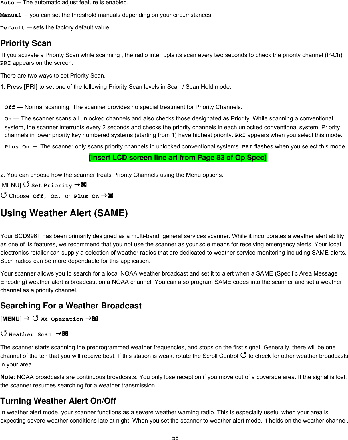  58Auto — The automatic adjust feature is enabled. Manual — you can set the threshold manuals depending on your circumstances. Default — sets the factory default value. Priority Scan  If you activate a Priority Scan while scanning , the radio interrupts its scan every two seconds to check the priority channel (P-Ch). PRI appears on the screen. There are two ways to set Priority Scan.  1. Press [PRI] to set one of the following Priority Scan levels in Scan / Scan Hold mode.  Off — Normal scanning. The scanner provides no special treatment for Priority Channels. On — The scanner scans all unlocked channels and also checks those designated as Priority. While scanning a conventional system, the scanner interrupts every 2 seconds and checks the priority channels in each unlocked conventional system. Priority channels in lower priority key numbered systems (starting from 1) have highest priority. PRI appears when you select this mode. Plus On — The scanner only scans priority channels in unlocked conventional systems. PRI flashes when you select this mode. [insert LCD screen line art from Page 83 of Op Spec]  2. You can choose how the scanner treats Priority Channels using the Menu options. [MENU]  Set Priority ◙  Choose Off, On, or Plus On ◙ Using Weather Alert (SAME) Your BCD996T has been primarily designed as a multi-band, general services scanner. While it incorporates a weather alert ability as one of its features, we recommend that you not use the scanner as your sole means for receiving emergency alerts. Your local electronics retailer can supply a selection of weather radios that are dedicated to weather service monitoring including SAME alerts. Such radios can be more dependable for this application. Your scanner allows you to search for a local NOAA weather broadcast and set it to alert when a SAME (Specific Area Message Encoding) weather alert is broadcast on a NOAA channel. You can also program SAME codes into the scanner and set a weather channel as a priority channel. Searching For a Weather Broadcast [MENU]   WX Operation ◙   Weather Scan ◙  The scanner starts scanning the preprogrammed weather frequencies, and stops on the first signal. Generally, there will be one channel of the ten that you will receive best. If this station is weak, rotate the Scroll Control  to check for other weather broadcasts in your area. Note: NOAA broadcasts are continuous broadcasts. You only lose reception if you move out of a coverage area. If the signal is lost, the scanner resumes searching for a weather transmission.  Turning Weather Alert On/Off In weather alert mode, your scanner functions as a severe weather warning radio. This is especially useful when your area is expecting severe weather conditions late at night. When you set the scanner to weather alert mode, it holds on the weather channel, 
