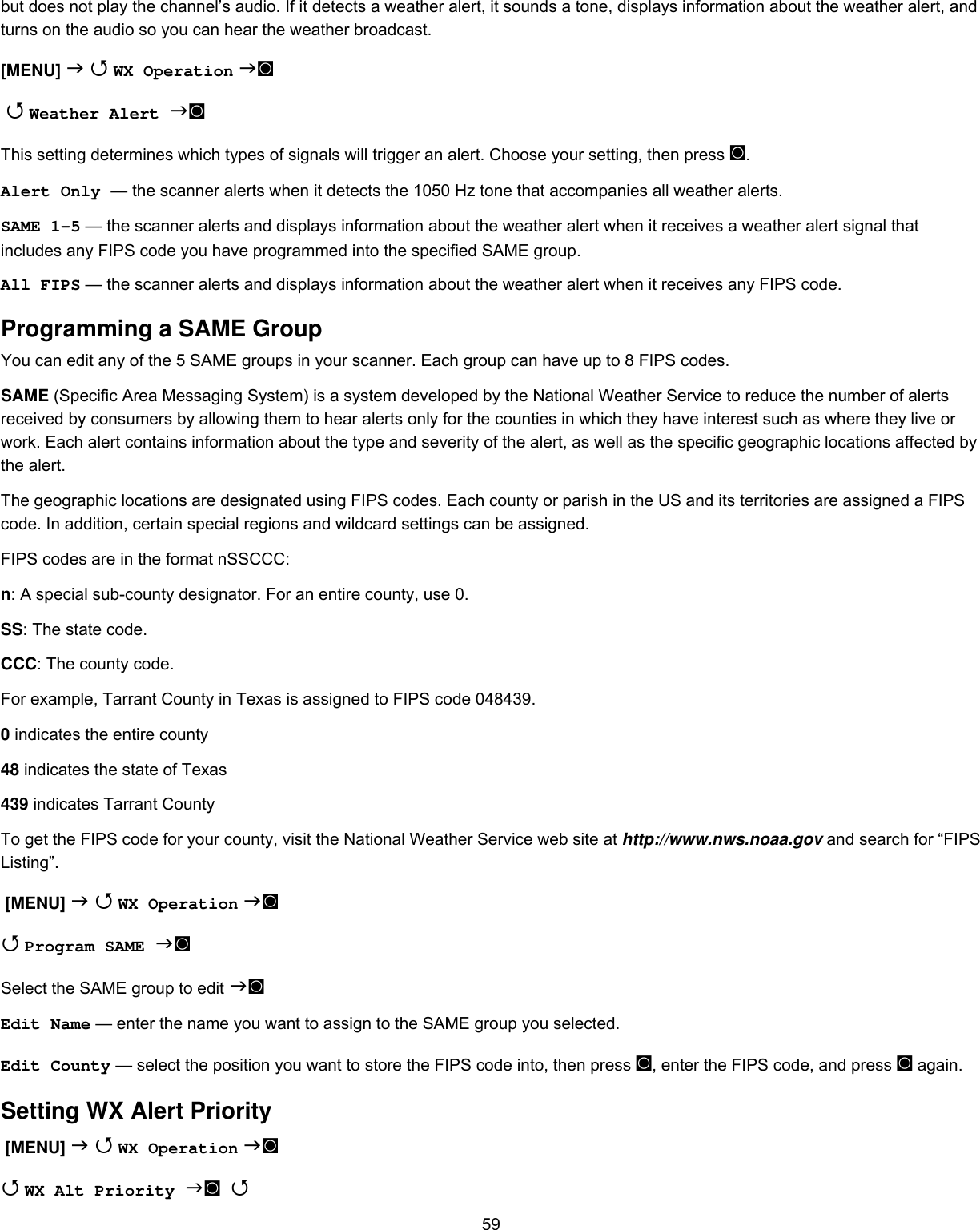  59but does not play the channel’s audio. If it detects a weather alert, it sounds a tone, displays information about the weather alert, and turns on the audio so you can hear the weather broadcast. [MENU]   WX Operation ◙   Weather Alert ◙ This setting determines which types of signals will trigger an alert. Choose your setting, then press ◙. Alert Only — the scanner alerts when it detects the 1050 Hz tone that accompanies all weather alerts. SAME 1-5 — the scanner alerts and displays information about the weather alert when it receives a weather alert signal that includes any FIPS code you have programmed into the specified SAME group. All FIPS — the scanner alerts and displays information about the weather alert when it receives any FIPS code. Programming a SAME Group You can edit any of the 5 SAME groups in your scanner. Each group can have up to 8 FIPS codes. SAME (Specific Area Messaging System) is a system developed by the National Weather Service to reduce the number of alerts received by consumers by allowing them to hear alerts only for the counties in which they have interest such as where they live or work. Each alert contains information about the type and severity of the alert, as well as the specific geographic locations affected by the alert. The geographic locations are designated using FIPS codes. Each county or parish in the US and its territories are assigned a FIPS code. In addition, certain special regions and wildcard settings can be assigned. FIPS codes are in the format nSSCCC: n: A special sub-county designator. For an entire county, use 0. SS: The state code. CCC: The county code. For example, Tarrant County in Texas is assigned to FIPS code 048439. 0 indicates the entire county 48 indicates the state of Texas 439 indicates Tarrant County To get the FIPS code for your county, visit the National Weather Service web site at http://www.nws.noaa.gov and search for “FIPS Listing”.  [MENU]   WX Operation ◙  Program SAME ◙ Select the SAME group to edit ◙  Edit Name — enter the name you want to assign to the SAME group you selected. Edit County — select the position you want to store the FIPS code into, then press ◙, enter the FIPS code, and press ◙ again. Setting WX Alert Priority  [MENU]   WX Operation ◙  WX Alt Priority ◙  