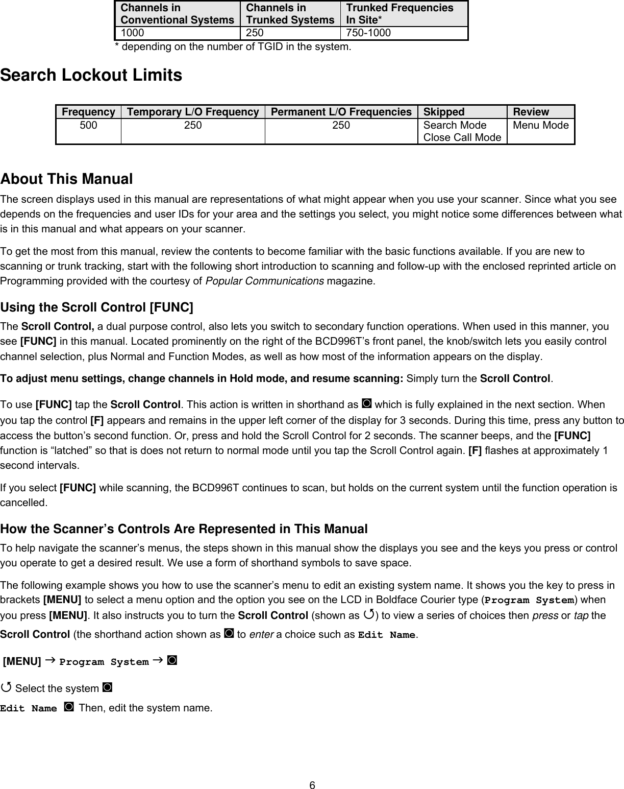  6Channels in Conventional Systems  Channels in Trunked Systems Trunked Frequencies In Site* 1000 250 750-1000       * depending on the number of TGID in the system.  Search Lockout Limits   Frequency  Temporary L/O Frequency Permanent L/O Frequencies Skipped  Review 500 250  250 Search Mode Close Call Mode Menu Mode About This Manual The screen displays used in this manual are representations of what might appear when you use your scanner. Since what you see depends on the frequencies and user IDs for your area and the settings you select, you might notice some differences between what is in this manual and what appears on your scanner.  To get the most from this manual, review the contents to become familiar with the basic functions available. If you are new to scanning or trunk tracking, start with the following short introduction to scanning and follow-up with the enclosed reprinted article on Programming provided with the courtesy of Popular Communications magazine. Using the Scroll Control [FUNC] The Scroll Control, a dual purpose control, also lets you switch to secondary function operations. When used in this manner, you see [FUNC] in this manual. Located prominently on the right of the BCD996T’s front panel, the knob/switch lets you easily control channel selection, plus Normal and Function Modes, as well as how most of the information appears on the display. To adjust menu settings, change channels in Hold mode, and resume scanning: Simply turn the Scroll Control. To use [FUNC] tap the Scroll Control. This action is written in shorthand as ◙ which is fully explained in the next section. When you tap the control [F] appears and remains in the upper left corner of the display for 3 seconds. During this time, press any button to access the button’s second function. Or, press and hold the Scroll Control for 2 seconds. The scanner beeps, and the [FUNC] function is “latched” so that is does not return to normal mode until you tap the Scroll Control again. [F] flashes at approximately 1 second intervals. If you select [FUNC] while scanning, the BCD996T continues to scan, but holds on the current system until the function operation is cancelled. How the Scanner’s Controls Are Represented in This Manual To help navigate the scanner’s menus, the steps shown in this manual show the displays you see and the keys you press or control you operate to get a desired result. We use a form of shorthand symbols to save space. The following example shows you how to use the scanner’s menu to edit an existing system name. It shows you the key to press in brackets [MENU] to select a menu option and the option you see on the LCD in Boldface Courier type (Program System) when you press [MENU]. It also instructs you to turn the Scroll Control (shown as ) to view a series of choices then press or tap the Scroll Control (the shorthand action shown as ◙ to enter a choice such as Edit Name.  [MENU]  Program System  ◙  Select the system ◙ Edit Name ◙ Then, edit the system name.  