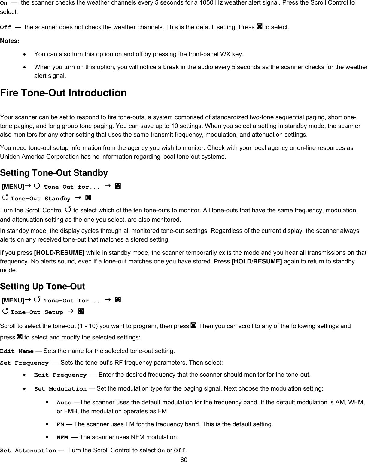  60On —  the scanner checks the weather channels every 5 seconds for a 1050 Hz weather alert signal. Press the Scroll Control to select. Off —  the scanner does not check the weather channels. This is the default setting. Press ◙ to select. Notes:  •  You can also turn this option on and off by pressing the front-panel WX key. •  When you turn on this option, you will notice a break in the audio every 5 seconds as the scanner checks for the weather alert signal. Fire Tone-Out Introduction Your scanner can be set to respond to fire tone-outs, a system comprised of standardized two-tone sequential paging, short one-tone paging, and long group tone paging. You can save up to 10 settings. When you select a setting in standby mode, the scanner also monitors for any other setting that uses the same transmit frequency, modulation, and attenuation settings. You need tone-out setup information from the agency you wish to monitor. Check with your local agency or on-line resources as Uniden America Corporation has no information regarding local tone-out systems. Setting Tone-Out Standby  [MENU]   Tone-Out for...   ◙   Tone-Out Standby   ◙ Turn the Scroll Control  to select which of the ten tone-outs to monitor. All tone-outs that have the same frequency, modulation, and attenuation setting as the one you select, are also monitored. In standby mode, the display cycles through all monitored tone-out settings. Regardless of the current display, the scanner always alerts on any received tone-out that matches a stored setting. If you press [HOLD/RESUME] while in standby mode, the scanner temporarily exits the mode and you hear all transmissions on that frequency. No alerts sound, even if a tone-out matches one you have stored. Press [HOLD/RESUME] again to return to standby mode. Setting Up Tone-Out  [MENU]   Tone-Out for...   ◙   Tone-Out Setup   ◙ Scroll to select the tone-out (1 - 10) you want to program, then press ◙. Then you can scroll to any of the following settings and press ◙ to select and modify the selected settings: Edit Name — Sets the name for the selected tone-out setting. Set Frequency — Sets the tone-out’s RF frequency parameters. Then select: •  Edit Frequency — Enter the desired frequency that the scanner should monitor for the tone-out. •  Set Modulation — Set the modulation type for the paging signal. Next choose the modulation setting:   Auto —The scanner uses the default modulation for the frequency band. If the default modulation is AM, WFM, or FMB, the modulation operates as FM.   FM — The scanner uses FM for the frequency band. This is the default setting.   NFM  — The scanner uses NFM modulation. Set Attenuation — Turn the Scroll Control to select On or Off. 