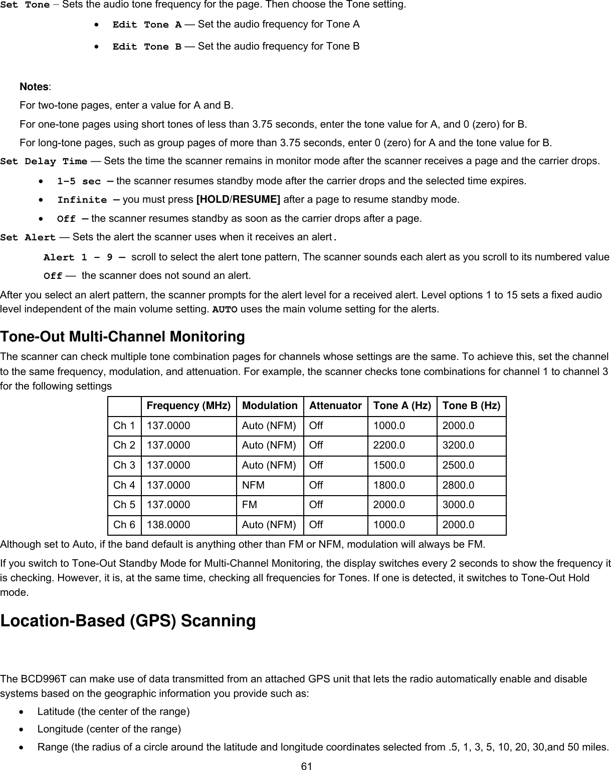  61Set Tone — Sets the audio tone frequency for the page. Then choose the Tone setting. •  Edit Tone A — Set the audio frequency for Tone A •  Edit Tone B — Set the audio frequency for Tone B Notes: For two-tone pages, enter a value for A and B. For one-tone pages using short tones of less than 3.75 seconds, enter the tone value for A, and 0 (zero) for B. For long-tone pages, such as group pages of more than 3.75 seconds, enter 0 (zero) for A and the tone value for B. Set Delay Time — Sets the time the scanner remains in monitor mode after the scanner receives a page and the carrier drops. •  1-5 sec — the scanner resumes standby mode after the carrier drops and the selected time expires. •  Infinite — you must press [HOLD/RESUME] after a page to resume standby mode. •  Off — the scanner resumes standby as soon as the carrier drops after a page. Set Alert — Sets the alert the scanner uses when it receives an alert. Alert 1 - 9 — scroll to select the alert tone pattern, The scanner sounds each alert as you scroll to its numbered value Off —  the scanner does not sound an alert. After you select an alert pattern, the scanner prompts for the alert level for a received alert. Level options 1 to 15 sets a fixed audio level independent of the main volume setting. AUTO uses the main volume setting for the alerts. Tone-Out Multi-Channel Monitoring The scanner can check multiple tone combination pages for channels whose settings are the same. To achieve this, set the channel to the same frequency, modulation, and attenuation. For example, the scanner checks tone combinations for channel 1 to channel 3 for the following settings  Frequency (MHz)  Modulation Attenuator Tone A (Hz) Tone B (Hz) Ch 1  137.0000  Auto (NFM) Off  1000.0  2000.0 Ch 2  137.0000  Auto (NFM) Off  2200.0  3200.0 Ch 3  137.0000  Auto (NFM) Off  1500.0  2500.0 Ch 4  137.0000  NFM  Off  1800.0  2800.0 Ch 5  137.0000  FM  Off  2000.0  3000.0 Ch 6  138.0000  Auto (NFM) Off  1000.0  2000.0 Although set to Auto, if the band default is anything other than FM or NFM, modulation will always be FM. If you switch to Tone-Out Standby Mode for Multi-Channel Monitoring, the display switches every 2 seconds to show the frequency it is checking. However, it is, at the same time, checking all frequencies for Tones. If one is detected, it switches to Tone-Out Hold mode. Location-Based (GPS) Scanning The BCD996T can make use of data transmitted from an attached GPS unit that lets the radio automatically enable and disable systems based on the geographic information you provide such as: •  Latitude (the center of the range) •  Longitude (center of the range) •  Range (the radius of a circle around the latitude and longitude coordinates selected from .5, 1, 3, 5, 10, 20, 30,and 50 miles. 