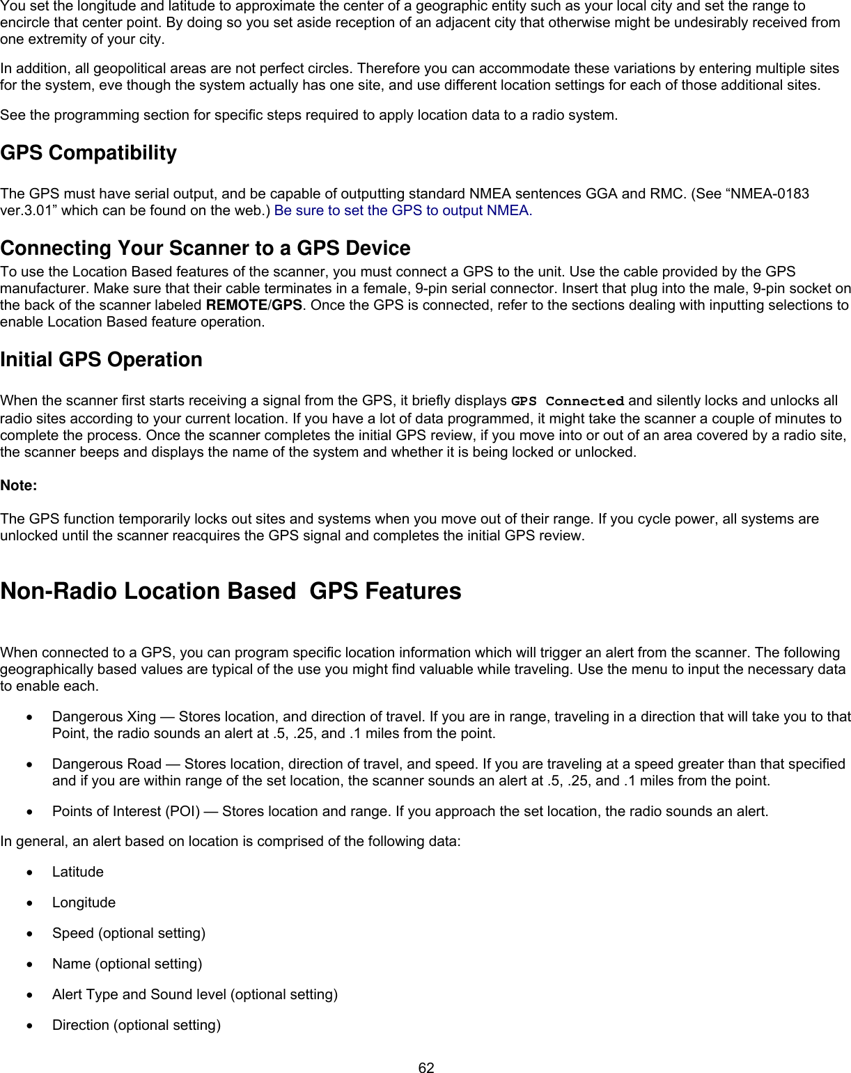  62You set the longitude and latitude to approximate the center of a geographic entity such as your local city and set the range to encircle that center point. By doing so you set aside reception of an adjacent city that otherwise might be undesirably received from one extremity of your city. In addition, all geopolitical areas are not perfect circles. Therefore you can accommodate these variations by entering multiple sites for the system, eve though the system actually has one site, and use different location settings for each of those additional sites. See the programming section for specific steps required to apply location data to a radio system. GPS Compatibility  The GPS must have serial output, and be capable of outputting standard NMEA sentences GGA and RMC. (See “NMEA-0183 ver.3.01” which can be found on the web.) Be sure to set the GPS to output NMEA. Connecting Your Scanner to a GPS Device To use the Location Based features of the scanner, you must connect a GPS to the unit. Use the cable provided by the GPS manufacturer. Make sure that their cable terminates in a female, 9-pin serial connector. Insert that plug into the male, 9-pin socket on the back of the scanner labeled REMOTE/GPS. Once the GPS is connected, refer to the sections dealing with inputting selections to enable Location Based feature operation. Initial GPS Operation  When the scanner first starts receiving a signal from the GPS, it briefly displays GPS Connected and silently locks and unlocks all radio sites according to your current location. If you have a lot of data programmed, it might take the scanner a couple of minutes to complete the process. Once the scanner completes the initial GPS review, if you move into or out of an area covered by a radio site, the scanner beeps and displays the name of the system and whether it is being locked or unlocked.  Note:  The GPS function temporarily locks out sites and systems when you move out of their range. If you cycle power, all systems are unlocked until the scanner reacquires the GPS signal and completes the initial GPS review.  Non-Radio Location Based  GPS Features When connected to a GPS, you can program specific location information which will trigger an alert from the scanner. The following geographically based values are typical of the use you might find valuable while traveling. Use the menu to input the necessary data to enable each. •  Dangerous Xing — Stores location, and direction of travel. If you are in range, traveling in a direction that will take you to that Point, the radio sounds an alert at .5, .25, and .1 miles from the point. •  Dangerous Road — Stores location, direction of travel, and speed. If you are traveling at a speed greater than that specified and if you are within range of the set location, the scanner sounds an alert at .5, .25, and .1 miles from the point. •  Points of Interest (POI) — Stores location and range. If you approach the set location, the radio sounds an alert. In general, an alert based on location is comprised of the following data:  •  Latitude •  Longitude •  Speed (optional setting) •  Name (optional setting) •  Alert Type and Sound level (optional setting) •  Direction (optional setting) 
