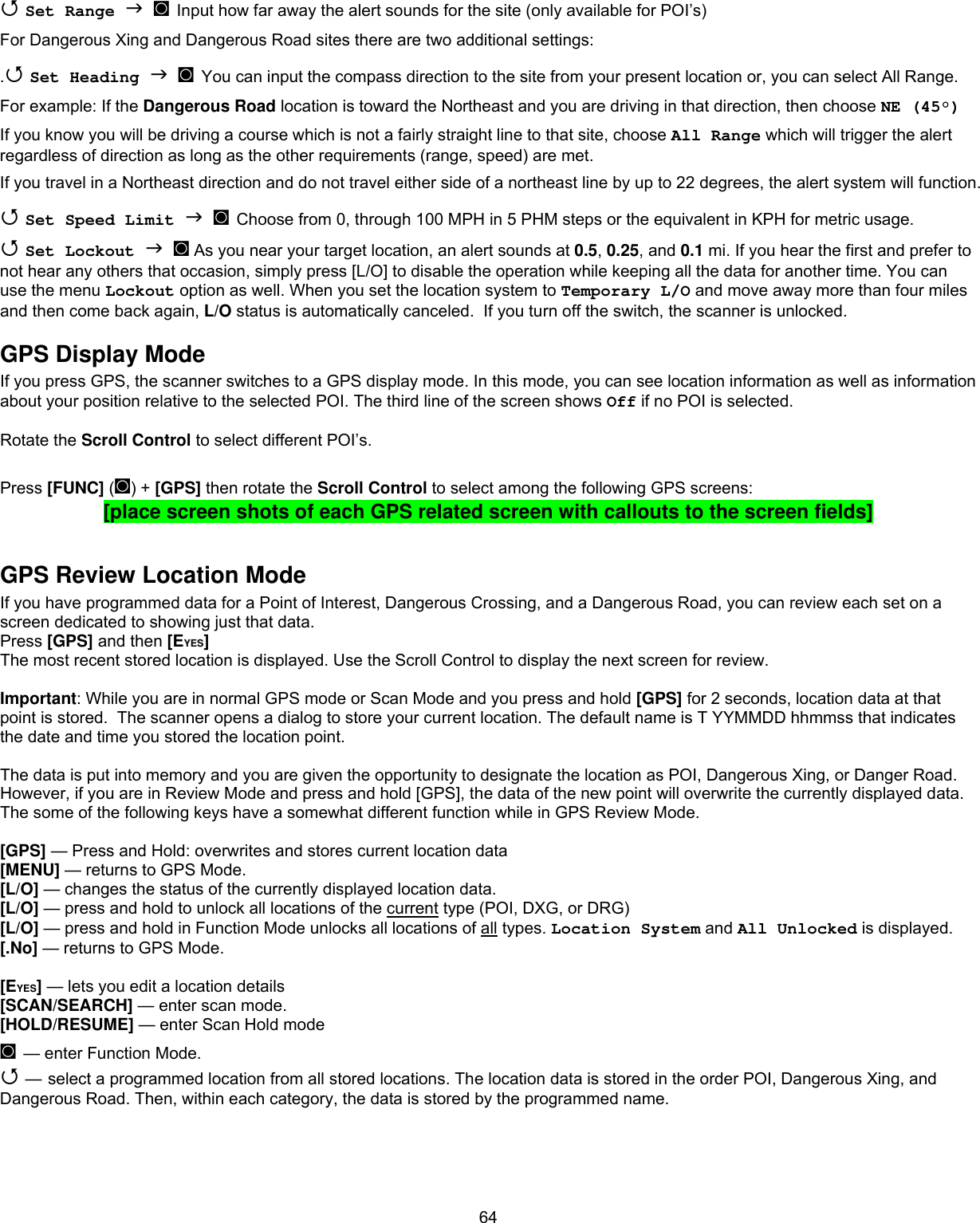  64 Set Range   ◙ Input how far away the alert sounds for the site (only available for POI’s) For Dangerous Xing and Dangerous Road sites there are two additional settings: . Set Heading   ◙ You can input the compass direction to the site from your present location or, you can select All Range. For example: If the Dangerous Road location is toward the Northeast and you are driving in that direction, then choose NE (45°) If you know you will be driving a course which is not a fairly straight line to that site, choose All Range which will trigger the alert regardless of direction as long as the other requirements (range, speed) are met. If you travel in a Northeast direction and do not travel either side of a northeast line by up to 22 degrees, the alert system will function.  Set Speed Limit   ◙ Choose from 0, through 100 MPH in 5 PHM steps or the equivalent in KPH for metric usage.  Set Lockout   ◙ As you near your target location, an alert sounds at 0.5, 0.25, and 0.1 mi. If you hear the first and prefer to not hear any others that occasion, simply press [L/O] to disable the operation while keeping all the data for another time. You can use the menu Lockout option as well. When you set the location system to Temporary L/O and move away more than four miles and then come back again, L/O status is automatically canceled.  If you turn off the switch, the scanner is unlocked. GPS Display Mode If you press GPS, the scanner switches to a GPS display mode. In this mode, you can see location information as well as information about your position relative to the selected POI. The third line of the screen shows Off if no POI is selected.  Rotate the Scroll Control to select different POI’s.  Press [FUNC] (◙) + [GPS] then rotate the Scroll Control to select among the following GPS screens: [place screen shots of each GPS related screen with callouts to the screen fields]  GPS Review Location Mode If you have programmed data for a Point of Interest, Dangerous Crossing, and a Dangerous Road, you can review each set on a screen dedicated to showing just that data. Press [GPS] and then [EYES] The most recent stored location is displayed. Use the Scroll Control to display the next screen for review.  Important: While you are in normal GPS mode or Scan Mode and you press and hold [GPS] for 2 seconds, location data at that point is stored.  The scanner opens a dialog to store your current location. The default name is T YYMMDD hhmmss that indicates the date and time you stored the location point.  The data is put into memory and you are given the opportunity to designate the location as POI, Dangerous Xing, or Danger Road. However, if you are in Review Mode and press and hold [GPS], the data of the new point will overwrite the currently displayed data. The some of the following keys have a somewhat different function while in GPS Review Mode.   [GPS] — Press and Hold: overwrites and stores current location data [MENU] — returns to GPS Mode. [L/O] — changes the status of the currently displayed location data. [L/O] — press and hold to unlock all locations of the current type (POI, DXG, or DRG) [L/O] — press and hold in Function Mode unlocks all locations of all types. Location System and All Unlocked is displayed. [.No] — returns to GPS Mode.  [EYES] — lets you edit a location details [SCAN/SEARCH] — enter scan mode. [HOLD/RESUME] — enter Scan Hold mode ◙ — enter Function Mode.  — select a programmed location from all stored locations. The location data is stored in the order POI, Dangerous Xing, and Dangerous Road. Then, within each category, the data is stored by the programmed name.     