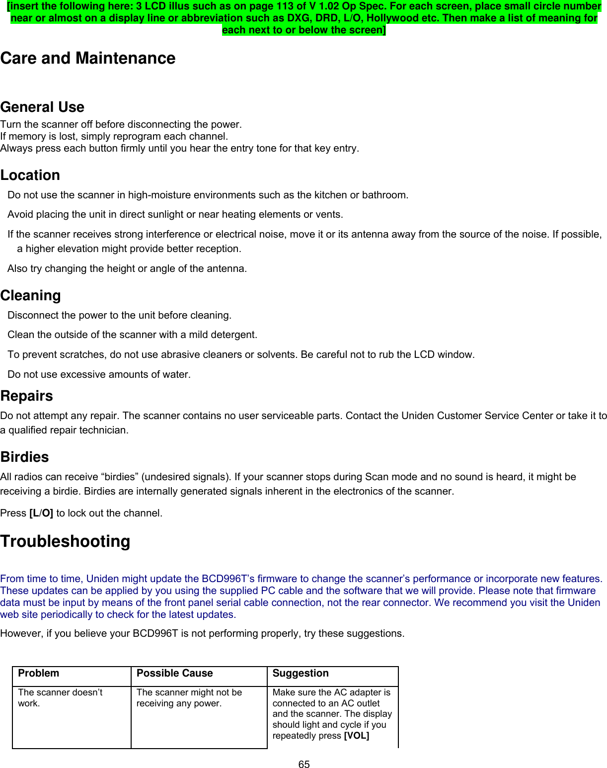  65[insert the following here: 3 LCD illus such as on page 113 of V 1.02 Op Spec. For each screen, place small circle number near or almost on a display line or abbreviation such as DXG, DRD, L/O, Hollywood etc. Then make a list of meaning for each next to or below the screen] Care and Maintenance General Use Turn the scanner off before disconnecting the power.  If memory is lost, simply reprogram each channel. Always press each button firmly until you hear the entry tone for that key entry.  Location Do not use the scanner in high-moisture environments such as the kitchen or bathroom.  Avoid placing the unit in direct sunlight or near heating elements or vents.  If the scanner receives strong interference or electrical noise, move it or its antenna away from the source of the noise. If possible, a higher elevation might provide better reception.  Also try changing the height or angle of the antenna.  Cleaning Disconnect the power to the unit before cleaning.  Clean the outside of the scanner with a mild detergent.  To prevent scratches, do not use abrasive cleaners or solvents. Be careful not to rub the LCD window.  Do not use excessive amounts of water.  Repairs Do not attempt any repair. The scanner contains no user serviceable parts. Contact the Uniden Customer Service Center or take it to a qualified repair technician.  Birdies All radios can receive “birdies” (undesired signals). If your scanner stops during Scan mode and no sound is heard, it might be receiving a birdie. Birdies are internally generated signals inherent in the electronics of the scanner.  Press [L/O] to lock out the channel. Troubleshooting From time to time, Uniden might update the BCD996T’s firmware to change the scanner’s performance or incorporate new features. These updates can be applied by you using the supplied PC cable and the software that we will provide. Please note that firmware data must be input by means of the front panel serial cable connection, not the rear connector. We recommend you visit the Uniden web site periodically to check for the latest updates. However, if you believe your BCD996T is not performing properly, try these suggestions.  Problem Possible Cause Suggestion The scanner doesn’t work. The scanner might not be receiving any power. Make sure the AC adapter is connected to an AC outlet and the scanner. The display should light and cycle if you repeatedly press [VOL] 