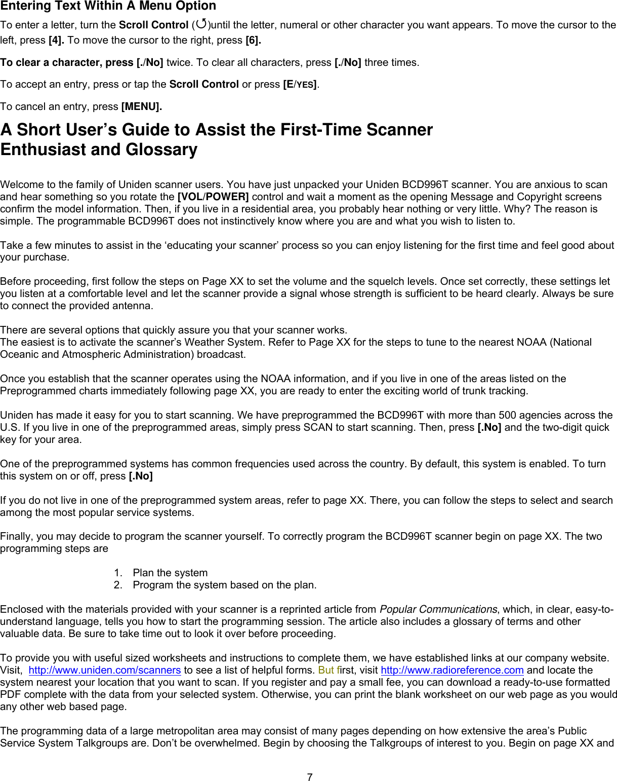  7Entering Text Within A Menu Option To enter a letter, turn the Scroll Control ()until the letter, numeral or other character you want appears. To move the cursor to the left, press [4]. To move the cursor to the right, press [6]. To clear a character, press [./No] twice. To clear all characters, press [./No] three times. To accept an entry, press or tap the Scroll Control or press [E/YES]. To cancel an entry, press [MENU]. A Short User’s Guide to Assist the First-Time Scanner Enthusiast and Glossary  Welcome to the family of Uniden scanner users. You have just unpacked your Uniden BCD996T scanner. You are anxious to scan and hear something so you rotate the [VOL/POWER] control and wait a moment as the opening Message and Copyright screens confirm the model information. Then, if you live in a residential area, you probably hear nothing or very little. Why? The reason is simple. The programmable BCD996T does not instinctively know where you are and what you wish to listen to.  Take a few minutes to assist in the ‘educating your scanner’ process so you can enjoy listening for the first time and feel good about your purchase.  Before proceeding, first follow the steps on Page XX to set the volume and the squelch levels. Once set correctly, these settings let you listen at a comfortable level and let the scanner provide a signal whose strength is sufficient to be heard clearly. Always be sure to connect the provided antenna.  There are several options that quickly assure you that your scanner works. The easiest is to activate the scanner’s Weather System. Refer to Page XX for the steps to tune to the nearest NOAA (National Oceanic and Atmospheric Administration) broadcast.  Once you establish that the scanner operates using the NOAA information, and if you live in one of the areas listed on the Preprogrammed charts immediately following page XX, you are ready to enter the exciting world of trunk tracking.  Uniden has made it easy for you to start scanning. We have preprogrammed the BCD996T with more than 500 agencies across the U.S. If you live in one of the preprogrammed areas, simply press SCAN to start scanning. Then, press [.No] and the two-digit quick key for your area.  One of the preprogrammed systems has common frequencies used across the country. By default, this system is enabled. To turn this system on or off, press [.No]   If you do not live in one of the preprogrammed system areas, refer to page XX. There, you can follow the steps to select and search among the most popular service systems.  Finally, you may decide to program the scanner yourself. To correctly program the BCD996T scanner begin on page XX. The two programming steps are  1.  Plan the system 2.  Program the system based on the plan.  Enclosed with the materials provided with your scanner is a reprinted article from Popular Communications, which, in clear, easy-to-understand language, tells you how to start the programming session. The article also includes a glossary of terms and other valuable data. Be sure to take time out to look it over before proceeding.   To provide you with useful sized worksheets and instructions to complete them, we have established links at our company website. Visit,  http://www.uniden.com/scanners to see a list of helpful forms. But first, visit http://www.radioreference.com and locate the system nearest your location that you want to scan. If you register and pay a small fee, you can download a ready-to-use formatted PDF complete with the data from your selected system. Otherwise, you can print the blank worksheet on our web page as you would any other web based page.  The programming data of a large metropolitan area may consist of many pages depending on how extensive the area’s Public Service System Talkgroups are. Don’t be overwhelmed. Begin by choosing the Talkgroups of interest to you. Begin on page XX and 