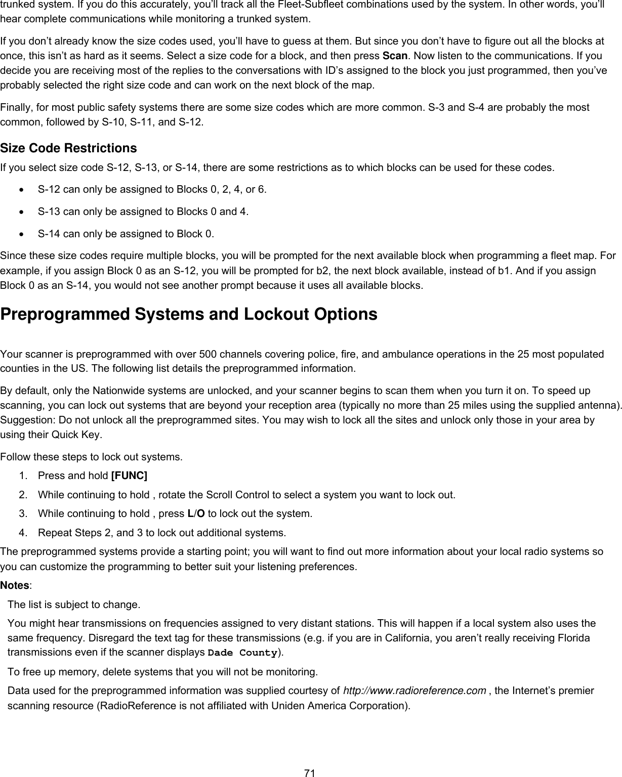  71trunked system. If you do this accurately, you’ll track all the Fleet-Subfleet combinations used by the system. In other words, you’ll hear complete communications while monitoring a trunked system.  If you don’t already know the size codes used, you’ll have to guess at them. But since you don’t have to figure out all the blocks at once, this isn’t as hard as it seems. Select a size code for a block, and then press Scan. Now listen to the communications. If you decide you are receiving most of the replies to the conversations with ID’s assigned to the block you just programmed, then you’ve probably selected the right size code and can work on the next block of the map.  Finally, for most public safety systems there are some size codes which are more common. S-3 and S-4 are probably the most common, followed by S-10, S-11, and S-12.  Size Code Restrictions  If you select size code S-12, S-13, or S-14, there are some restrictions as to which blocks can be used for these codes.  •  S-12 can only be assigned to Blocks 0, 2, 4, or 6.  •  S-13 can only be assigned to Blocks 0 and 4.  •  S-14 can only be assigned to Block 0.  Since these size codes require multiple blocks, you will be prompted for the next available block when programming a fleet map. For example, if you assign Block 0 as an S-12, you will be prompted for b2, the next block available, instead of b1. And if you assign Block 0 as an S-14, you would not see another prompt because it uses all available blocks.  Preprogrammed Systems and Lockout Options Your scanner is preprogrammed with over 500 channels covering police, fire, and ambulance operations in the 25 most populated counties in the US. The following list details the preprogrammed information. By default, only the Nationwide systems are unlocked, and your scanner begins to scan them when you turn it on. To speed up scanning, you can lock out systems that are beyond your reception area (typically no more than 25 miles using the supplied antenna). Suggestion: Do not unlock all the preprogrammed sites. You may wish to lock all the sites and unlock only those in your area by using their Quick Key. Follow these steps to lock out systems. 1.  Press and hold [FUNC] 2.  While continuing to hold , rotate the Scroll Control to select a system you want to lock out. 3.  While continuing to hold , press L/O to lock out the system. 4.  Repeat Steps 2, and 3 to lock out additional systems. The preprogrammed systems provide a starting point; you will want to find out more information about your local radio systems so you can customize the programming to better suit your listening preferences. Notes: The list is subject to change. You might hear transmissions on frequencies assigned to very distant stations. This will happen if a local system also uses the same frequency. Disregard the text tag for these transmissions (e.g. if you are in California, you aren’t really receiving Florida transmissions even if the scanner displays Dade County). To free up memory, delete systems that you will not be monitoring.  Data used for the preprogrammed information was supplied courtesy of http://www.radioreference.com , the Internet’s premier scanning resource (RadioReference is not affiliated with Uniden America Corporation).   