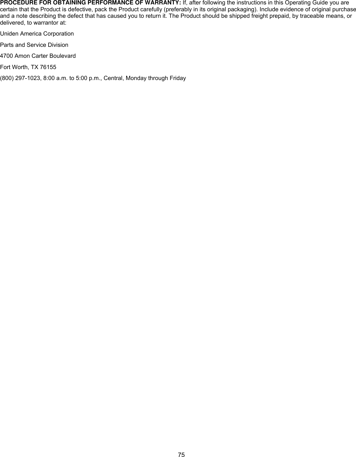  75PROCEDURE FOR OBTAINING PERFORMANCE OF WARRANTY: If, after following the instructions in this Operating Guide you are certain that the Product is defective, pack the Product carefully (preferably in its original packaging). Include evidence of original purchase and a note describing the defect that has caused you to return it. The Product should be shipped freight prepaid, by traceable means, or delivered, to warrantor at:  Uniden America Corporation  Parts and Service Division  4700 Amon Carter Boulevard  Fort Worth, TX 76155  (800) 297-1023, 8:00 a.m. to 5:00 p.m., Central, Monday through Friday   