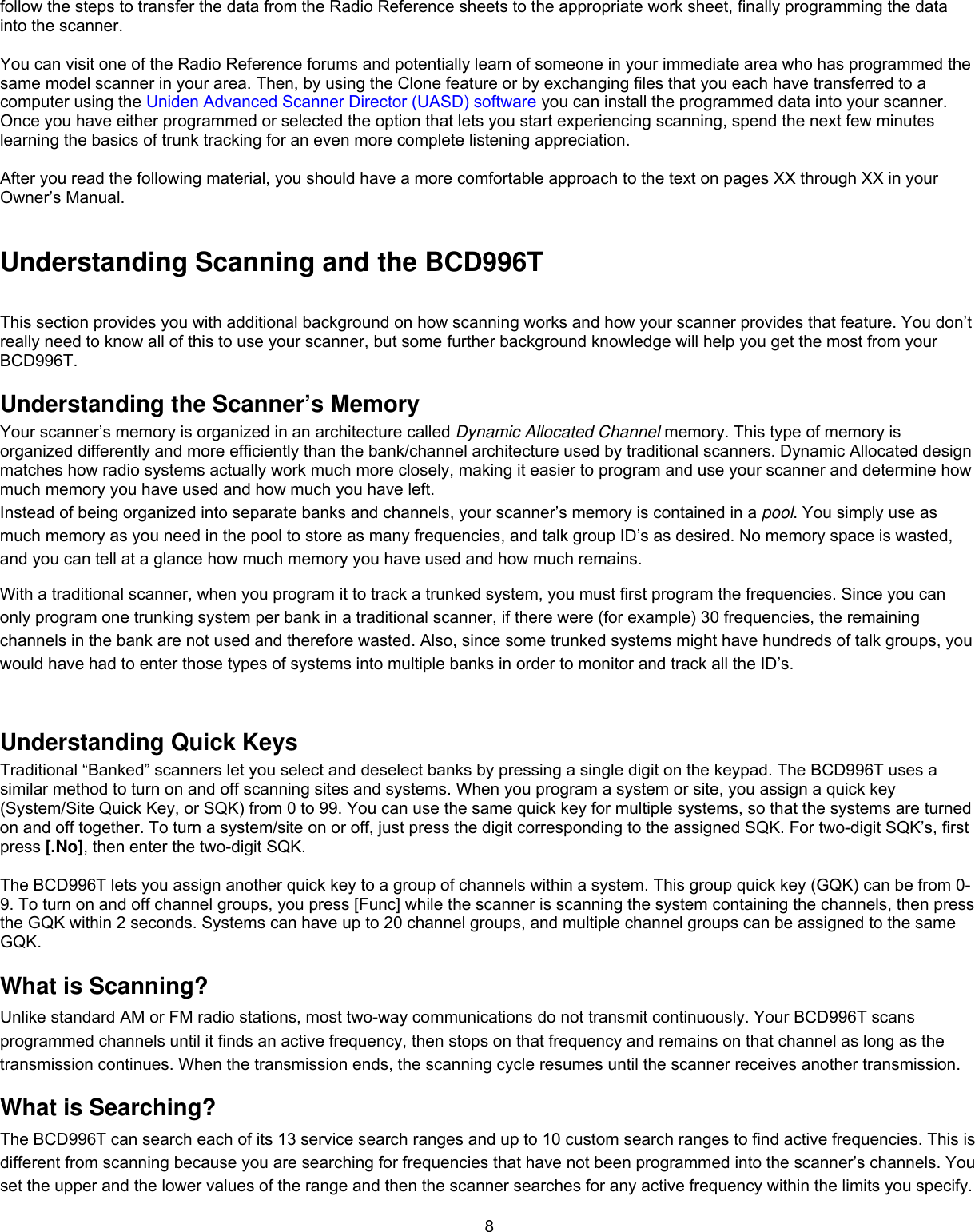  8follow the steps to transfer the data from the Radio Reference sheets to the appropriate work sheet, finally programming the data into the scanner.  You can visit one of the Radio Reference forums and potentially learn of someone in your immediate area who has programmed the same model scanner in your area. Then, by using the Clone feature or by exchanging files that you each have transferred to a computer using the Uniden Advanced Scanner Director (UASD) software you can install the programmed data into your scanner. Once you have either programmed or selected the option that lets you start experiencing scanning, spend the next few minutes learning the basics of trunk tracking for an even more complete listening appreciation.  After you read the following material, you should have a more comfortable approach to the text on pages XX through XX in your Owner’s Manual.  Understanding Scanning and the BCD996T This section provides you with additional background on how scanning works and how your scanner provides that feature. You don’t really need to know all of this to use your scanner, but some further background knowledge will help you get the most from your BCD996T.  Understanding the Scanner’s Memory Your scanner’s memory is organized in an architecture called Dynamic Allocated Channel memory. This type of memory is organized differently and more efficiently than the bank/channel architecture used by traditional scanners. Dynamic Allocated design matches how radio systems actually work much more closely, making it easier to program and use your scanner and determine how much memory you have used and how much you have left. Instead of being organized into separate banks and channels, your scanner’s memory is contained in a pool. You simply use as much memory as you need in the pool to store as many frequencies, and talk group ID’s as desired. No memory space is wasted, and you can tell at a glance how much memory you have used and how much remains. With a traditional scanner, when you program it to track a trunked system, you must first program the frequencies. Since you can only program one trunking system per bank in a traditional scanner, if there were (for example) 30 frequencies, the remaining channels in the bank are not used and therefore wasted. Also, since some trunked systems might have hundreds of talk groups, you would have had to enter those types of systems into multiple banks in order to monitor and track all the ID’s.  Understanding Quick Keys Traditional “Banked” scanners let you select and deselect banks by pressing a single digit on the keypad. The BCD996T uses a similar method to turn on and off scanning sites and systems. When you program a system or site, you assign a quick key (System/Site Quick Key, or SQK) from 0 to 99. You can use the same quick key for multiple systems, so that the systems are turned on and off together. To turn a system/site on or off, just press the digit corresponding to the assigned SQK. For two-digit SQK’s, first press [.No], then enter the two-digit SQK.  The BCD996T lets you assign another quick key to a group of channels within a system. This group quick key (GQK) can be from 0-9. To turn on and off channel groups, you press [Func] while the scanner is scanning the system containing the channels, then press the GQK within 2 seconds. Systems can have up to 20 channel groups, and multiple channel groups can be assigned to the same GQK. What is Scanning? Unlike standard AM or FM radio stations, most two-way communications do not transmit continuously. Your BCD996T scans programmed channels until it finds an active frequency, then stops on that frequency and remains on that channel as long as the transmission continues. When the transmission ends, the scanning cycle resumes until the scanner receives another transmission.  What is Searching? The BCD996T can search each of its 13 service search ranges and up to 10 custom search ranges to find active frequencies. This is different from scanning because you are searching for frequencies that have not been programmed into the scanner’s channels. You set the upper and the lower values of the range and then the scanner searches for any active frequency within the limits you specify. 