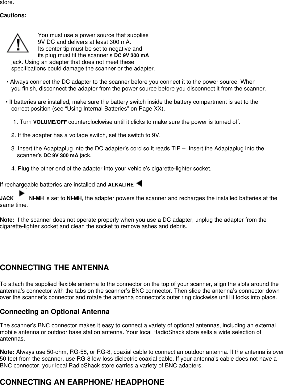 store.  Cautions:    You must use a power source that supplies 9V DC and delivers at least 300 mA. Its center tip must be set to negative and its plug must fit the scanner’s DC 9V 300 mA jack. Using an adapter that does not meet these specifications could damage the scanner or the adapter.  • Always connect the DC adapter to the scanner before you connect it to the power source. When you finish, disconnect the adapter from the power source before you disconnect it from the scanner.  • If batteries are installed, make sure the battery switch inside the battery compartment is set to the correct position (see “Using Internal Batteries” on Page XX).  1. Turn VOLUME/OFF counterclockwise until it clicks to make sure the power is turned off.  2. If the adapter has a voltage switch, set the switch to 9V.  3. Insert the Adaptaplug into the DC adapter’s cord so it reads TIP –. Insert the Adaptaplug into the scanner’s DC 9V 300 mA jack.  4. Plug the other end of the adapter into your vehicle’s cigarette-lighter socket.  If rechargeable batteries are installed and ALKALINE   JACK   NI-MH is set to NI-MH, the adapter powers the scanner and recharges the installed batteries at the same time.  Note: If the scanner does not operate properly when you use a DC adapter, unplug the adapter from the cigarette-lighter socket and clean the socket to remove ashes and debris.     CONNECTING THE ANTENNA  To attach the supplied flexible antenna to the connector on the top of your scanner, align the slots around the antenna’s connector with the tabs on the scanner’s BNC connector. Then slide the antenna’s connector down over the scanner’s connector and rotate the antenna connector’s outer ring clockwise until it locks into place.  Connecting an Optional Antenna  The scanner’s BNC connector makes it easy to connect a variety of optional antennas, including an external mobile antenna or outdoor base station antenna. Your local RadioShack store sells a wide selection of antennas.  Note: Always use 50-ohm, RG-58, or RG-8, coaxial cable to connect an outdoor antenna. If the antenna is over 50 feet from the scanner, use RG-8 low-loss dielectric coaxial cable. If your antenna’s cable does not have a BNC connector, your local RadioShack store carries a variety of BNC adapters.  CONNECTING AN EARPHONE/ HEADPHONE 