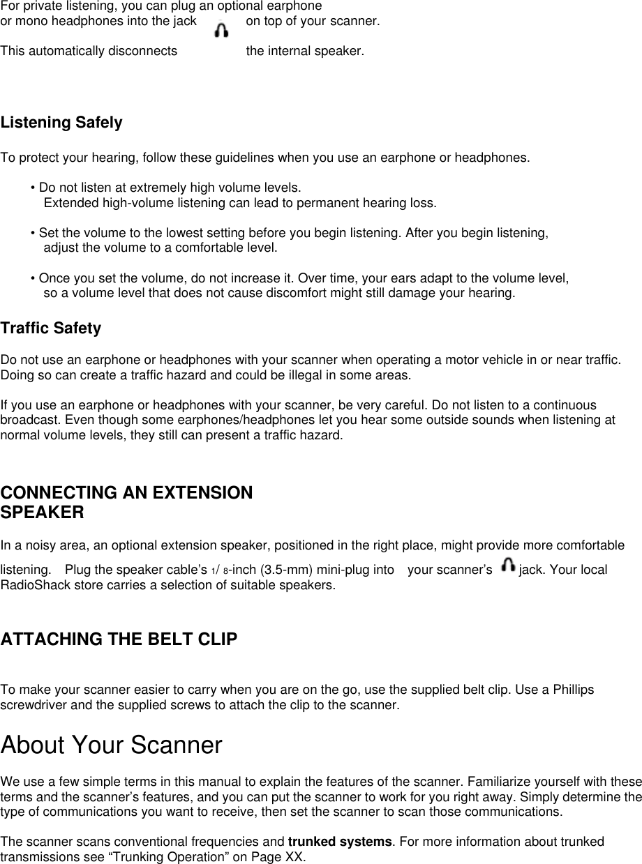  For private listening, you can plug an optional earphone or mono headphones into the jack  on top of your scanner.   This automatically disconnects  the internal speaker.    Listening Safely  To protect your hearing, follow these guidelines when you use an earphone or headphones.  • Do not listen at extremely high volume levels. Extended high-volume listening can lead to permanent hearing loss.  • Set the volume to the lowest setting before you begin listening. After you begin listening,   adjust the volume to a comfortable level.  • Once you set the volume, do not increase it. Over time, your ears adapt to the volume level,   so a volume level that does not cause discomfort might still damage your hearing.  Traffic Safety  Do not use an earphone or headphones with your scanner when operating a motor vehicle in or near traffic. Doing so can create a traffic hazard and could be illegal in some areas.  If you use an earphone or headphones with your scanner, be very careful. Do not listen to a continuous broadcast. Even though some earphones/headphones let you hear some outside sounds when listening at normal volume levels, they still can present a traffic hazard.   CONNECTING AN EXTENSION SPEAKER  In a noisy area, an optional extension speaker, positioned in the right place, might provide more comfortable listening.  Plug the speaker cable’s 1/ 8-inch (3.5-mm) mini-plug into    your scanner’s  jack. Your local RadioShack store carries a selection of suitable speakers.   ATTACHING THE BELT CLIP   To make your scanner easier to carry when you are on the go, use the supplied belt clip. Use a Phillips screwdriver and the supplied screws to attach the clip to the scanner.  About Your Scanner  We use a few simple terms in this manual to explain the features of the scanner. Familiarize yourself with these terms and the scanner’s features, and you can put the scanner to work for you right away. Simply determine the type of communications you want to receive, then set the scanner to scan those communications.  The scanner scans conventional frequencies and trunked systems. For more information about trunked transmissions see “Trunking Operation” on Page XX. 