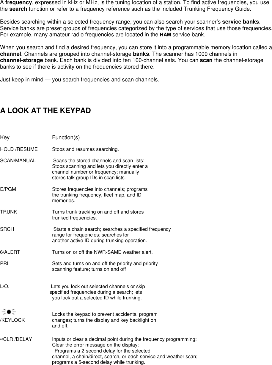  A frequency, expressed in kHz or MHz, is the tuning location of a station. To find active frequencies, you use the search function or refer to a frequency reference such as the included Trunking Frequency Guide.  Besides searching within a selected frequency range, you can also search your scanner’s service banks. Service banks are preset groups of frequencies categorized by the type of services that use those frequencies. For example, many amateur radio frequencies are located in the HAM service bank.  When you search and find a desired frequency, you can store it into a programmable memory location called a channel. Channels are grouped into channel-storage banks. The scanner has 1000 channels in channel-storage bank. Each bank is divided into ten 100-channel sets. You can scan the channel-storage banks to see if there is activity on the frequencies stored there.  Just keep in mind — you search frequencies and scan channels.    A LOOK AT THE KEYPAD    Key     Function(s)  HOLD /RESUME  Stops and resumes searching.  SCAN/MANUAL       Scans the stored channels and scan lists:       Stops scanning and lets you directly enter a channel number or frequency; manually stores talk group IDs in scan lists.  E/PGM     Stores frequencies into channels; programs the trunking frequency, fleet map, and ID memories.  TRUNK      Turns trunk tracking on and off and stores trunked frequencies.  SRCH                Starts a chain search; searches a specified frequency range for frequencies; searches for another active ID during trunking operation.  6/ALERT        Turns on or off the NWR-SAME weather alert.  PRI    Sets and turns on and off the priority and priority   scanning feature; turns on and off   L/O.             Lets you lock out selected channels or skip specified frequencies during a search; lets you lock out a selected ID while trunking.      Locks the keypad to prevent accidental program /KEYLOCK    changes; turns the display and key backlight on and off.  •/CLR /DELAY    Inputs or clear a decimal point during the frequency programming:                      Clear the error message on the display:  Programs a 2-second delay for the selected channel, a chain/direct, search, or each service and weather scan; programs a 5-second delay while trunking. 