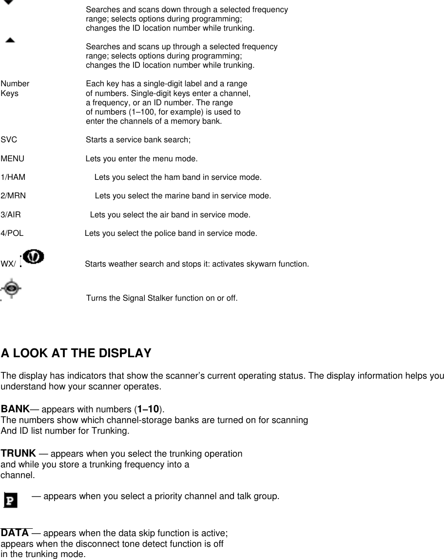        Searches and scans down through a selected frequency range; selects options during programming; changes the ID location number while trunking.     Searches and scans up through a selected frequency range; selects options during programming; changes the ID location number while trunking.  Number    Each key has a single-digit label and a range Keys    of numbers. Single-digit keys enter a channel, a frequency, or an ID number. The range of numbers (1–100, for example) is used to enter the channels of a memory bank.  SVC      Starts a service bank search;    MENU               Lets you enter the menu mode.  1/HAM                 Lets you select the ham band in service mode.  2/MRN                 Lets you select the marine band in service mode.  3/AIR                 Lets you select the air band in service mode.  4/POL               Lets you select the police band in service mode.  WX/            Starts weather search and stops it: activates skywarn function.                  Turns the Signal Stalker function on or off.                                 A LOOK AT THE DISPLAY  The display has indicators that show the scanner’s current operating status. The display information helps you understand how your scanner operates.  BANK— appears with numbers (1–10).   The numbers show which channel-storage banks are turned on for scanning And ID list number for Trunking.  TRUNK — appears when you select the trunking operation and while you store a trunking frequency into a channel.  — appears when you select a priority channel and talk group.   DATA — appears when the data skip function is active; appears when the disconnect tone detect function is off in the trunking mode.  