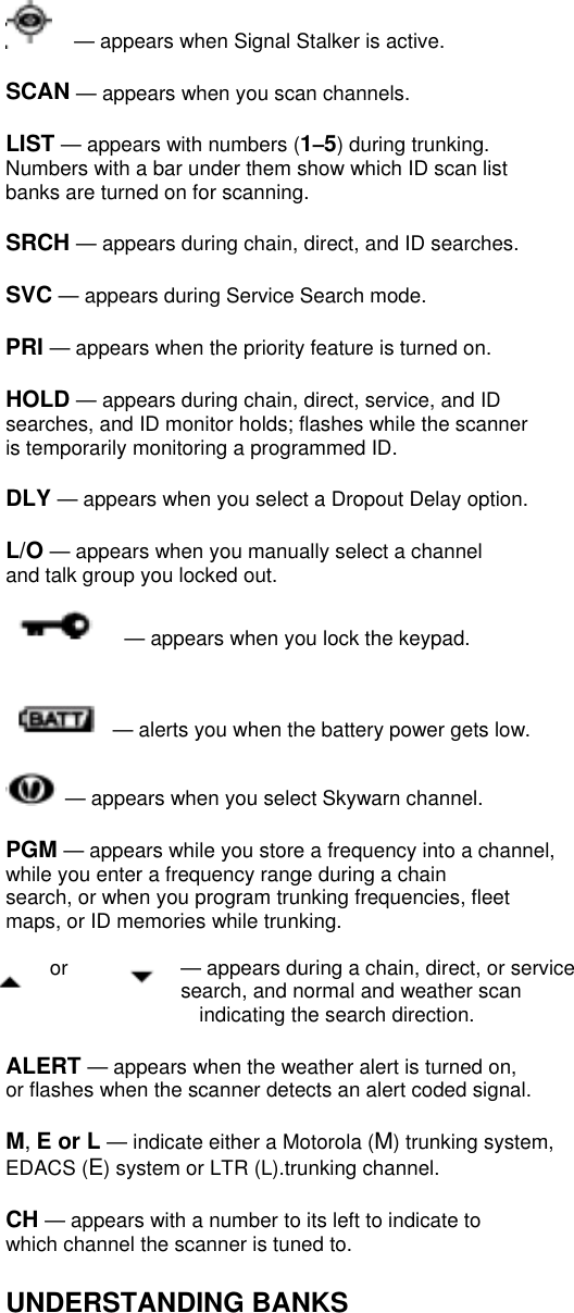   — appears when Signal Stalker is active.  SCAN — appears when you scan channels.  LIST — appears with numbers (1–5) during trunking. Numbers with a bar under them show which ID scan list banks are turned on for scanning.  SRCH — appears during chain, direct, and ID searches.  SVC — appears during Service Search mode.  PRI — appears when the priority feature is turned on.  HOLD — appears during chain, direct, service, and ID searches, and ID monitor holds; flashes while the scanner is temporarily monitoring a programmed ID.  DLY — appears when you select a Dropout Delay option.  L/O — appears when you manually select a channel and talk group you locked out.    — appears when you lock the keypad.     — alerts you when the battery power gets low.   — appears when you select Skywarn channel.  PGM — appears while you store a frequency into a channel, while you enter a frequency range during a chain search, or when you program trunking frequencies, fleet maps, or ID memories while trunking.  or    — appears during a chain, direct, or service search, and normal and weather scan   indicating the search direction.  ALERT — appears when the weather alert is turned on, or flashes when the scanner detects an alert coded signal.  M, E or L — indicate either a Motorola (M) trunking system, EDACS (E) system or LTR (L).trunking channel.  CH — appears with a number to its left to indicate to which channel the scanner is tuned to.  UNDERSTANDING BANKS  
