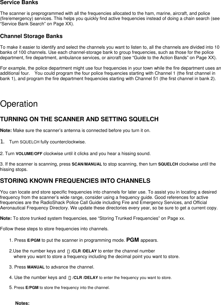 Service Banks  The scanner is preprogrammed with all the frequencies allocated to the ham, marine, aircraft, and police (fire/emergency) services. This helps you quickly find active frequencies instead of doing a chain search (see “Service Bank Search” on Page XX).  Channel Storage Banks  To make it easier to identify and select the channels you want to listen to, all the channels are divided into 10 banks of 100 channels. Use each channel-storage bank to group frequencies, such as those for the police department, fire department, ambulance services, or aircraft (see “Guide to the Action Bands” on Page XX).  For example, the police department might use four frequencies in your town while the fire department uses an additional four.    You could program the four police frequencies starting with Channel 1 (the first channel in bank 1), and program the fire department frequencies starting with Channel 51 (the first channel in bank 2). S   Operation  TURNING ON THE SCANNER AND SETTING SQUELCH  Note: Make sure the scanner’s antenna is connected before you turn it on.  1.  Turn SQUELCH fully counterclockwise.  2. Turn VOLUME/OFF clockwise until it clicks and you hear a hissing sound.  3. If the scanner is scanning, press SCAN/MANUAL to stop scanning, then turn SQUELCH clockwise until the hissing stops.  STORING KNOWN FREQUENCIES INTO CHANNELS  You can locate and store specific frequencies into channels for later use. To assist you in locating a desired frequency from the scanner’s wide range, consider using a frequency guide. Good references for active frequencies are the RadioShack Police Call Guide including Fire and Emergency Services, and Official Aeronautical Frequency Directory. We update these directories every year, so be sure to get a current copy.  Note: To store trunked system frequencies, see “Storing Trunked Frequencies” on Page xx.  Follow these steps to store frequencies into channels.  1. Press E/PGM to put the scanner in programming mode. PGM appears.  2.Use the number keys and  ・/CLR /DELAY to enter the channel number   where you want to store a frequency including the decimal point you want to store.  3. Press MANUAL to advance the channel.      4. Use the number keys and ・/CLR /DELAY to enter the frequency you want to store.      5. Press E/PGM to store the frequency into the channel.   Notes: 