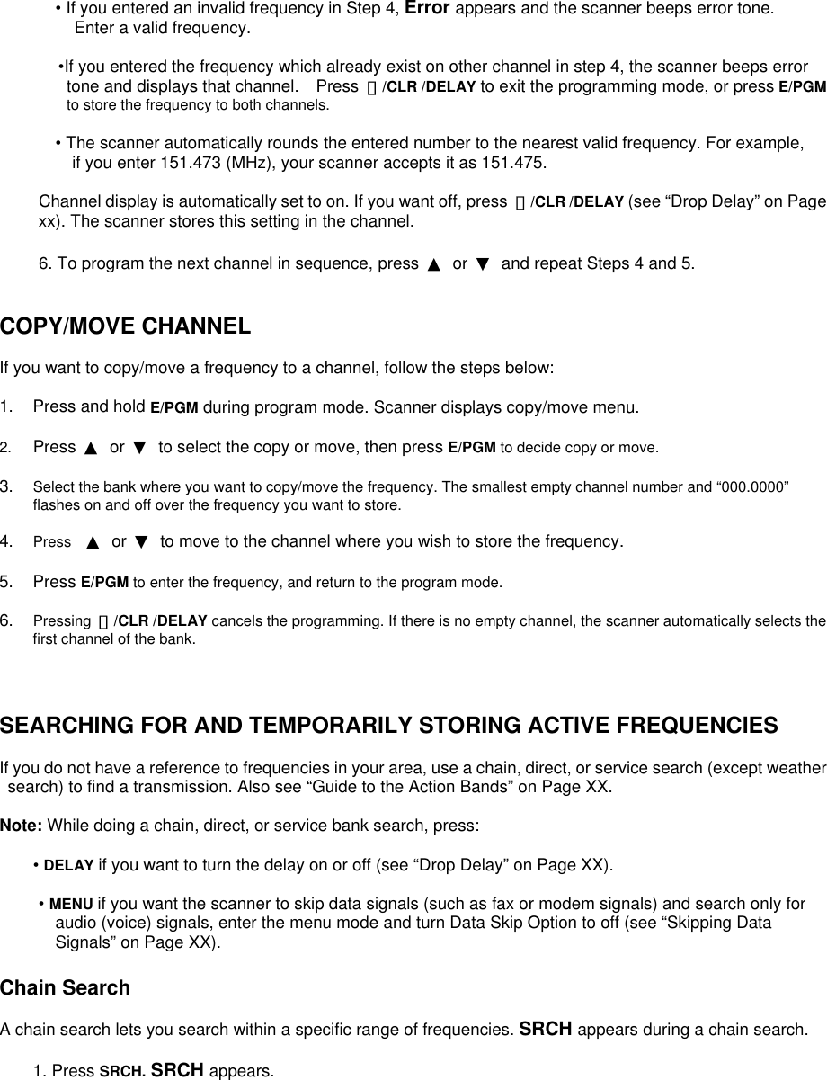  • If you entered an invalid frequency in Step 4, Error appears and the scanner beeps error tone. Enter a valid frequency.         •If you entered the frequency which already exist on other channel in step 4, the scanner beeps error tone and displays that channel.    Press  ・/CLR /DELAY to exit the programming mode, or press E/PGM to store the frequency to both channels.  • The scanner automatically rounds the entered number to the nearest valid frequency. For example, if you enter 151.473 (MHz), your scanner accepts it as 151.475.  Channel display is automatically set to on. If you want off, press  ・/CLR /DELAY (see “Drop Delay” on Page xx). The scanner stores this setting in the channel.  6. To program the next channel in sequence, press  ▲ or ▼  and repeat Steps 4 and 5.   COPY/MOVE CHANNEL  If you want to copy/move a frequency to a channel, follow the steps below:  1.  Press and hold E/PGM during program mode. Scanner displays copy/move menu.  2.  Press  ▲ or ▼  to select the copy or move, then press E/PGM to decide copy or move.  3.  Select the bank where you want to copy/move the frequency. The smallest empty channel number and “000.0000” flashes on and off over the frequency you want to store.  4.  Press  ▲ or ▼  to move to the channel where you wish to store the frequency.  5. Press E/PGM to enter the frequency, and return to the program mode.  6.  Pressing  ・/CLR /DELAY cancels the programming. If there is no empty channel, the scanner automatically selects the first channel of the bank.    SEARCHING FOR AND TEMPORARILY STORING ACTIVE FREQUENCIES  If you do not have a reference to frequencies in your area, use a chain, direct, or service search (except weather   search) to find a transmission. Also see “Guide to the Action Bands” on Page XX.  Note: While doing a chain, direct, or service bank search, press:  • DELAY if you want to turn the delay on or off (see “Drop Delay” on Page XX).  • MENU if you want the scanner to skip data signals (such as fax or modem signals) and search only for audio (voice) signals, enter the menu mode and turn Data Skip Option to off (see “Skipping Data Signals” on Page XX).  Chain Search  A chain search lets you search within a specific range of frequencies. SRCH appears during a chain search.  1. Press SRCH. SRCH appears.   